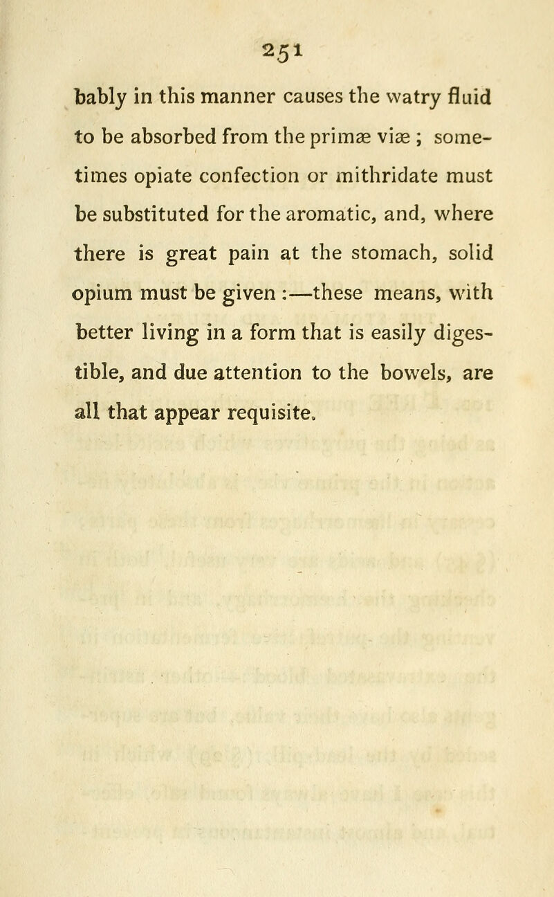 bably in this manner causes the vvatry fluid to be absorbed from the primae viae ; some- times opiate confection or mithridate must be substituted for the aromatic, and, where there is great pain at the stomach, solid opium must be given :—these means, with better living in a form that is easily diges- tible, and due attention to the bowels, are all that appear requisite.
