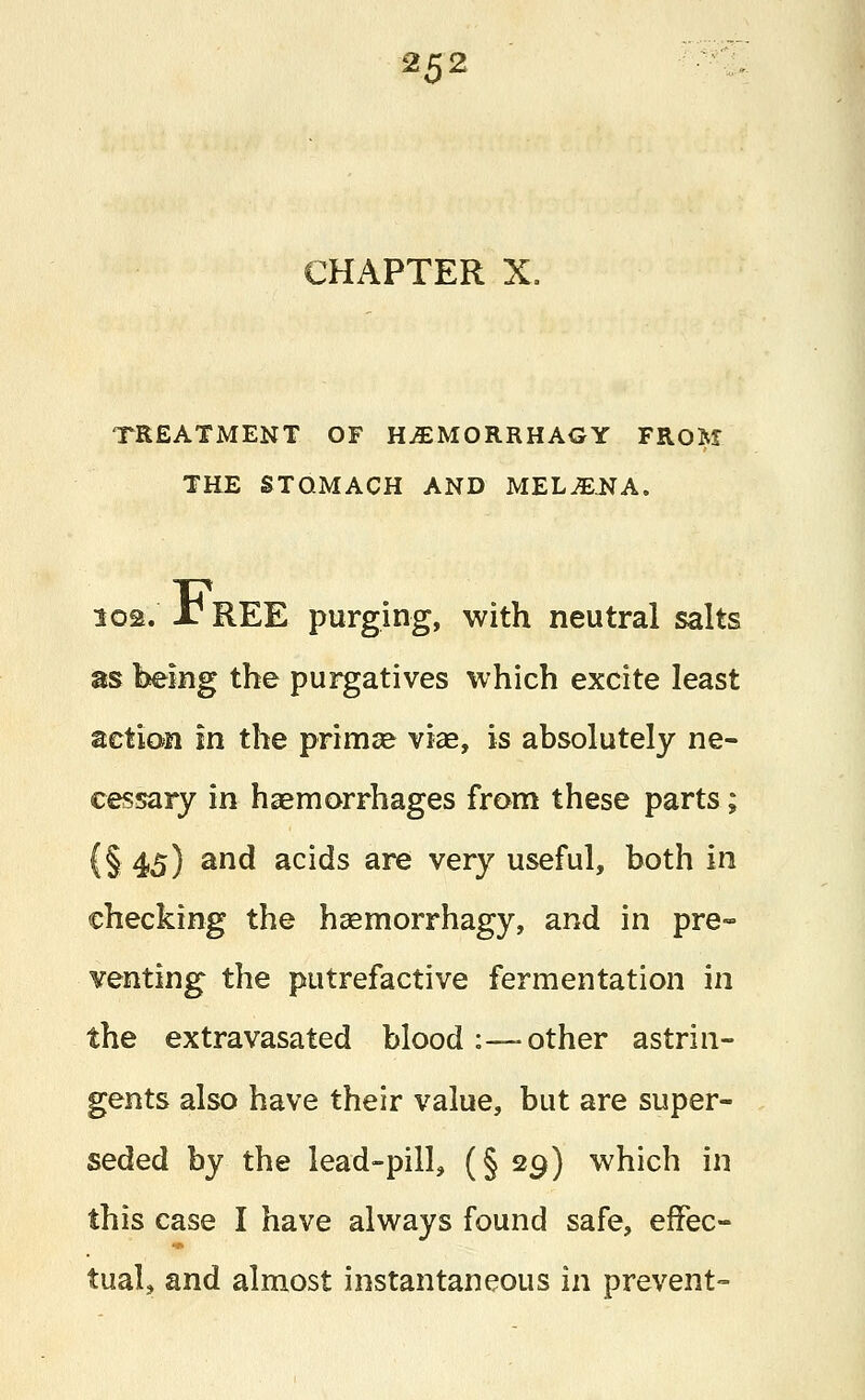 CHAPTER X. TREATMENT OF H£MORRHAGY FROM THE STOMACH AND MELiENA. 102. J? REE purging, with neutral salts as being the purgatives which excite least action in the prima* vice, is absolutely ne- cessary in haemorrhages from these parts; (§45) anc* acids are very useful, both in checking the haemorrhagy, and in pre- venting the putrefactive fermentation in the extravasated blood :—other astrin- gents also have their value, but are super- seded by the lead-pill, (§ 29) which in this case I have always found safe, effec- tual, and almost instantaneous in prevent-