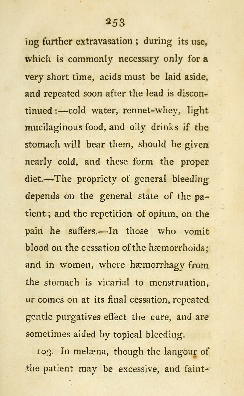 ing further extravasation ; during its use, which is commonly necessary only for a very short time, acids must be laid aside, and repeated soon after the lead is discon- tinued :—cold water, rennet-whey, light mucilaginous food, and oily drinks if the stomach will bear them, should be given nearly cold, and these form the proper diet.—The propriety of general bleeding depends on the general state of the pa- tient ; and the repetition of opium, on the pain he suffers.—In those who vomit blood on the cessation of the hemorrhoids; and in women, where hasmorrhagy from the stomach is vicarial to menstruation, or comes on at its final cessation, repeated gentle purgatives effect the cure, and are sometimes aided by topical bleeding. 103. In mekena, though the langour of the patient may be excessive, and faint*
