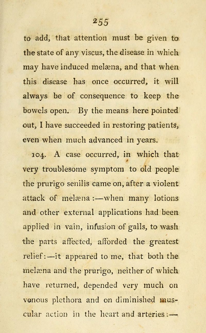 *55 to add, that attention must be given to the state of any viscus, the disease in which may have induced melaena, and that when this disease has once occurred, it will always be of consequence to keep the bowels open. By the means here pointed out, I have succeeded in restoring patients, even when much advanced in years. 104. A case occurred, in which that very troublesome symptom to old people the prurigo senilis came on, after a violent attack of melaena :—when many lotions and other external applications had been applied in vain, infusion of galls, to wash the parts affected, afforded the greatest relief:—it appeared to me, that both the melaena and the prurigo, neither of which have returned, depended very much on venous plethora and on diminished mus- cular action in the heart and arteries:—