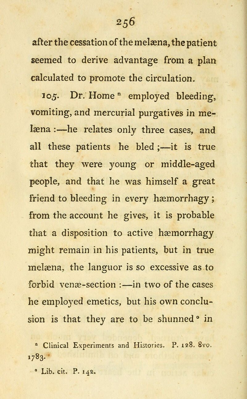 after the cessation of the melsena, the patient seemed to derive advantage from a plan calculated to promote the circulation. 105. Dr. Home employed bleeding, vomiting, and mercurial purgatives in me- lasna :—he relates only three cases, and all these patients he bled ;—it is true that they were young or middle-aged people, and that he was himself a great friend to bleeding in every hasmorrhagy; from the account he gives, it is probable that a disposition to active hsemorrhagy might remain in his patients, but in true melsena, the languor is so excessive as to forbid vense-section :—in two of the cases he employed emetics, but his own conclu- sion is that they are to be shunned0 in * Clinical Experiments and Histories. P. 128. 8vo. * Lib. cit. P. 142.