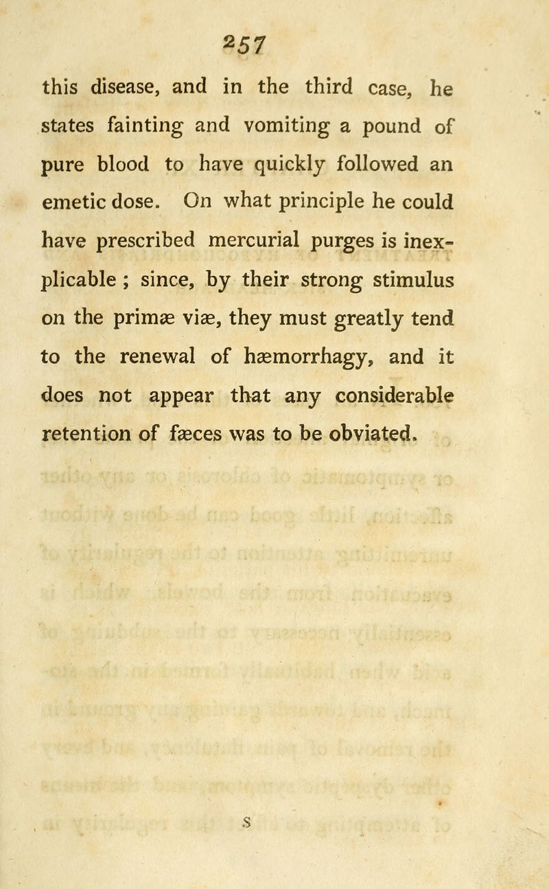 %57 this disease, and in the third case, he states fainting and vomiting a pound of pure blood to have quickly followed an emetic dose. On what principle he could have prescribed mercurial purges is inex- plicable ; since, by their strong stimulus on the primag vise, they must greatly tend to the renewal of hsemorrhagy, and it does not appear that any considerable retention of faeces was to be obviated.