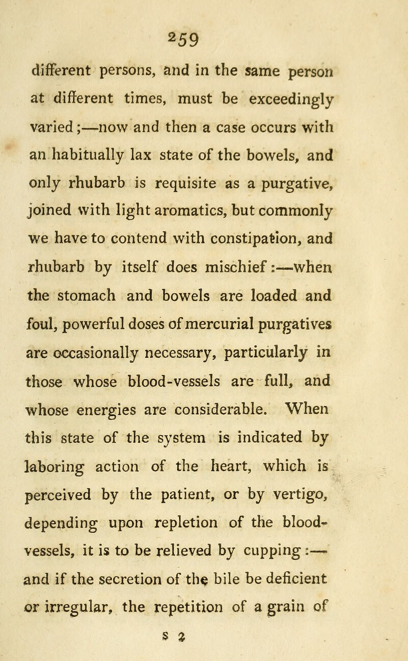different persons, and in the same person at different times, must be exceedingly varied;—now and then a case occurs with an habitually lax state of the bowels, and only rhubarb is requisite as a purgative, joined with light aromatics, but commonly we have to contend with constipation, and rhubarb by itself does mischief:—when the stomach and bowels are loaded and foul, powerful doses of mercurial purgatives are occasionally necessary, particularly in those whose blood-vessels are full, and whose energies are considerable. When this state of the system is indicated by laboring action of the heart, which is perceived by the patient, or by vertigo, depending upon repletion of the blood- vessels, it is to be relieved by cupping :— and if the secretion of the bile be deficient or irregular, the repetition of a grain of s %