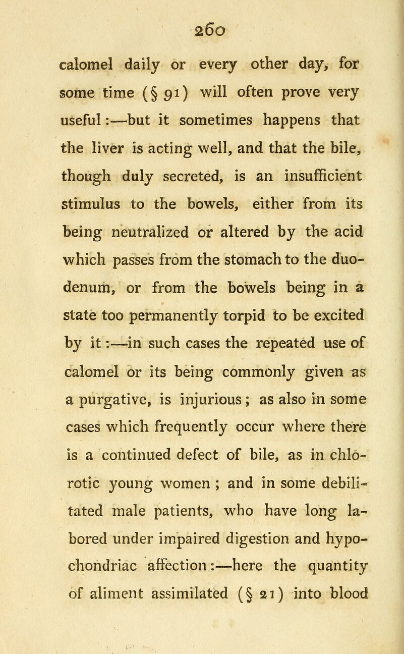 calomel daily or every other day, for some time (§91) will often prove very useful:—but it sometimes happens that the liver is acting well, and that the bile, though duly secreted, is an insufficient stimulus to the bowels, either from its being neutralized or altered by the acid which passes from the stomach to the duo- denum, or from the bowels being in a state too permanently torpid to be excited by it:—in such cases the repeated use of calomel or its being commonly given as a purgative, is injurious; as also in some cases which frequently occur where there is a continued defect of bile, as in chlo- rotic young women ; and in some debili- tated male patients, who have long la- bored under impaired digestion and hypo- chondriac affection:—here the quantity of aliment assimilated (§21) into blood