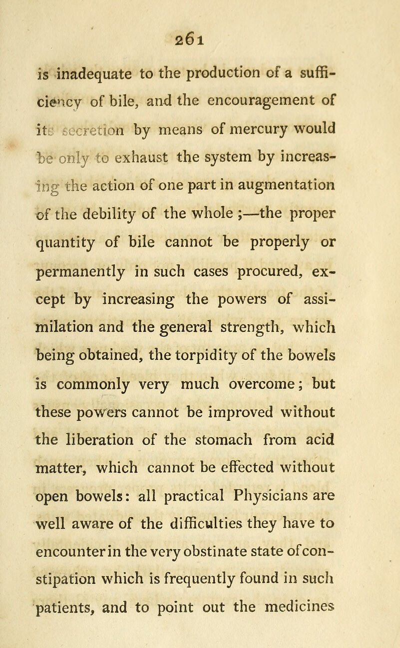 is inadequate to the production of a suffi- ciency of bile, and the encouragement of it retion by means of mercury would be only to exhaust the system by increas- ing the action of one part in augmentation of the debility of the whole ;—the proper quantity of bile cannot be properly or permanently in such cases procured, ex- cept by increasing the powers of assi- milation and the general strength, which being obtained, the torpidity of the bowels is commonly very much overcome; but these powers cannot be improved without the liberation of the stomach from acid matter, which cannot be effected without open bowels: all practical Physicians are well aware of the difficulties they have to encounter in the very obstinate state of con- stipation which is frequently found in such patients, and to point out the medicines