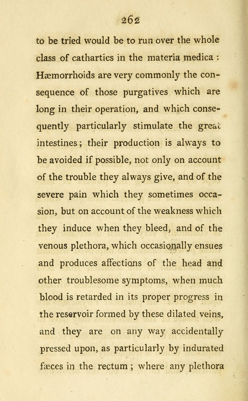 to be tried would be to run over the whole class of cathartics in the materia medica : Haemorrhoids are very commonly the con- sequence of those purgatives which are long in their operation, and which conse- quently particularly stimulate the great intestines; their production is always to be avoided if possible, not only on account of the trouble they always give, and of the severe pain which they sometimes occa- sion, but on account of the weakness which they induce when they bleed, and of the venous plethora, which occasionally ensues and produces affections of the head and other troublesome symptoms, when much blood is retarded in its proper progress in the reservoir formed by these dilated veins, and they are on any way accidentally pressed upon, as particularly by indurated faeces in the rectum; where any plethora