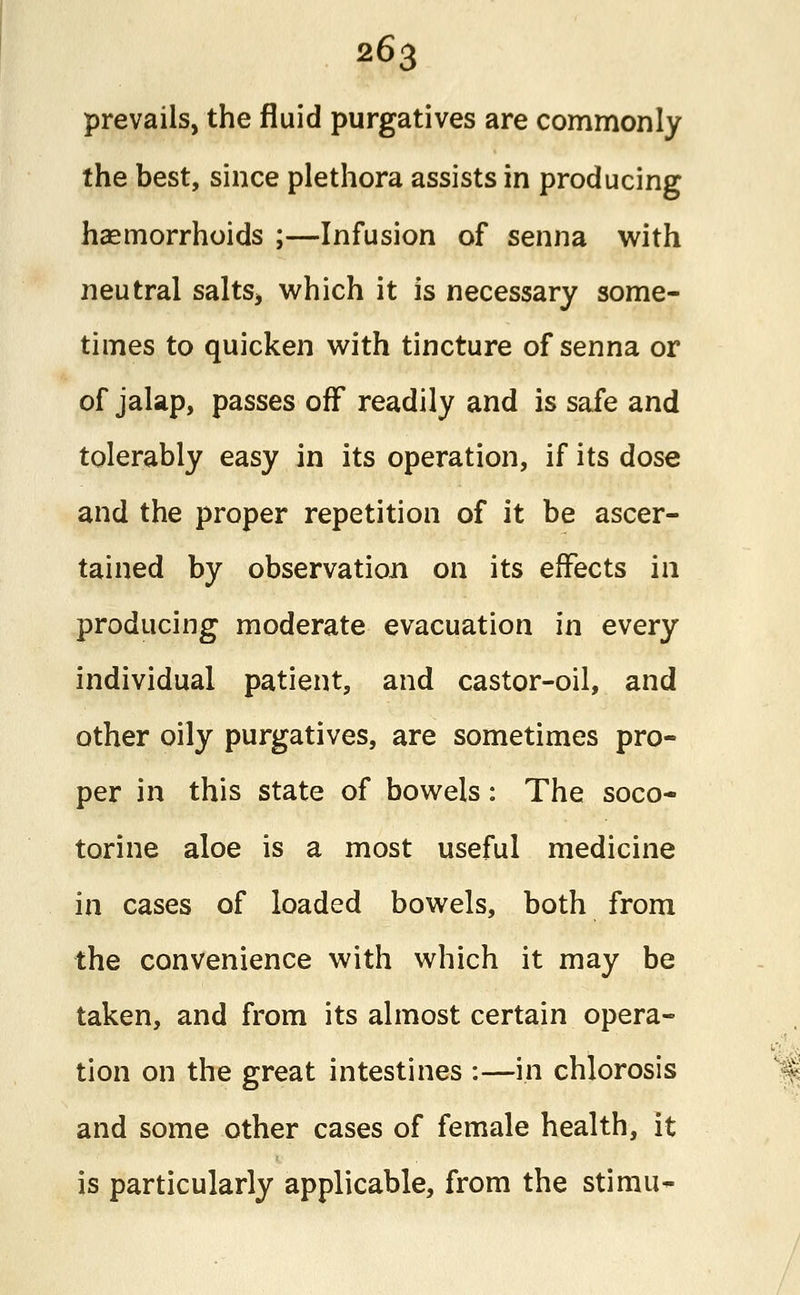 prevails, the fluid purgatives are commonly the best, since plethora assists in producing haemorrhoids ;—Infusion of senna with neutral salts> which it is necessary some- times to quicken with tincture of senna or of jalap, passes off readily and is safe and tolerably easy in its operation, if its dose and the proper repetition of it be ascer- tained by observation on its effects in producing moderate evacuation in every individual patient, and castor-oil, and other oily purgatives, are sometimes pro- per in this state of bowels: The soco- torine aloe is a most useful medicine in cases of loaded bowels, both from the convenience with which it may be taken, and from its almost certain opera- tion on the great intestines :—in chlorosis and some other cases of female health, it is particularly applicable, from the stimu-