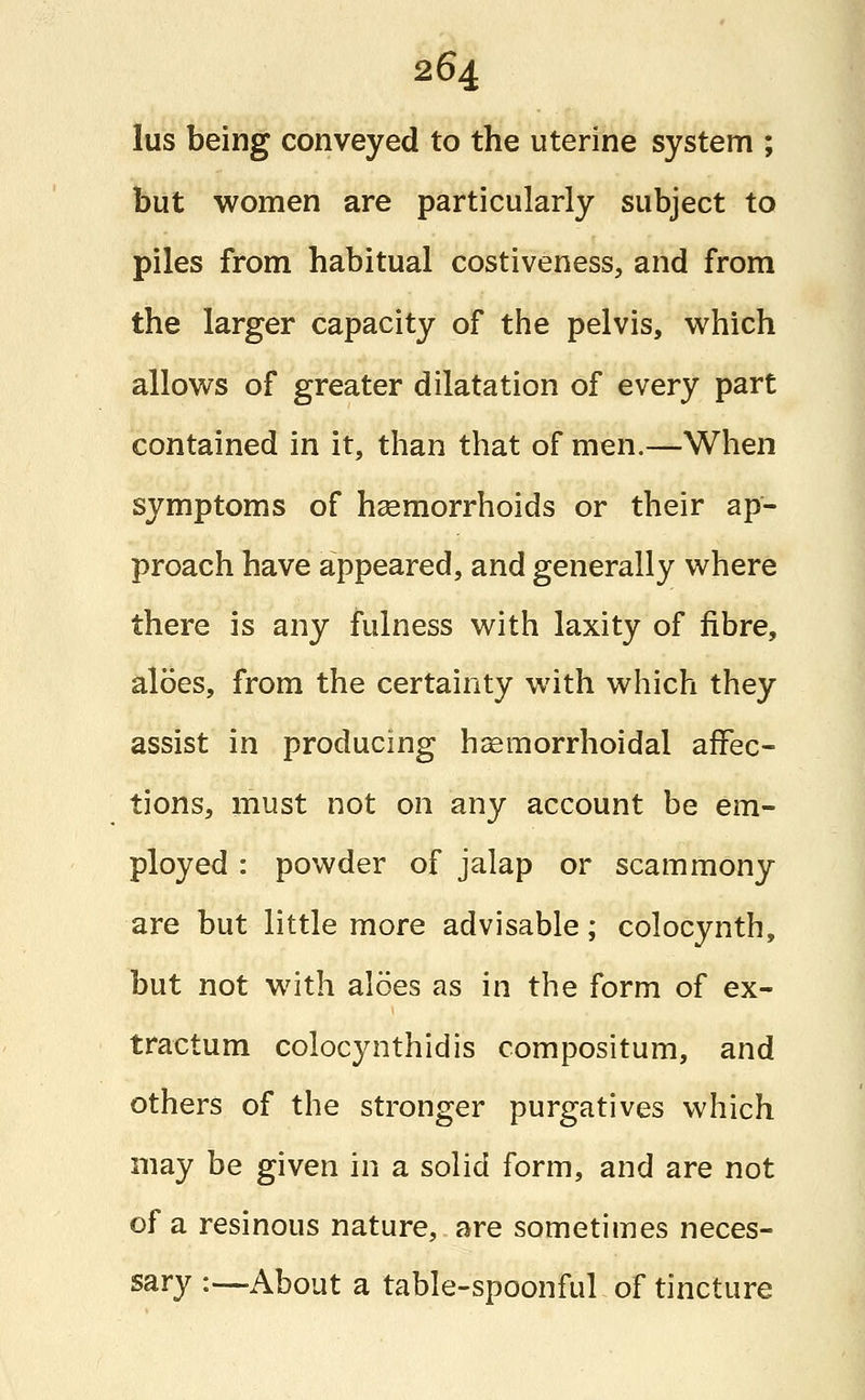 lus being conveyed to the uterine system ; but women are particularly subject to piles from habitual costiveness, and from the larger capacity of the pelvis, which allows of greater dilatation of every part contained in it, than that of men.—When symptoms of haemorrhoids or their ap- proach have appeared, and generally where there is any fulness with laxity of fibre, aloes, from the certainty with which they assist in producing hemorrhoidal affec- tions, must not on any account be em- ployed : powder of jalap or scammony are but little more advisable; colocynth, but not with aloes as in the form of ex- tractum colocynthidis compositum, and others of the stronger purgatives which may be given in a solid form, and are not of a resinous nature, are sometimes neces- sary :—About a table-spoonful of tincture