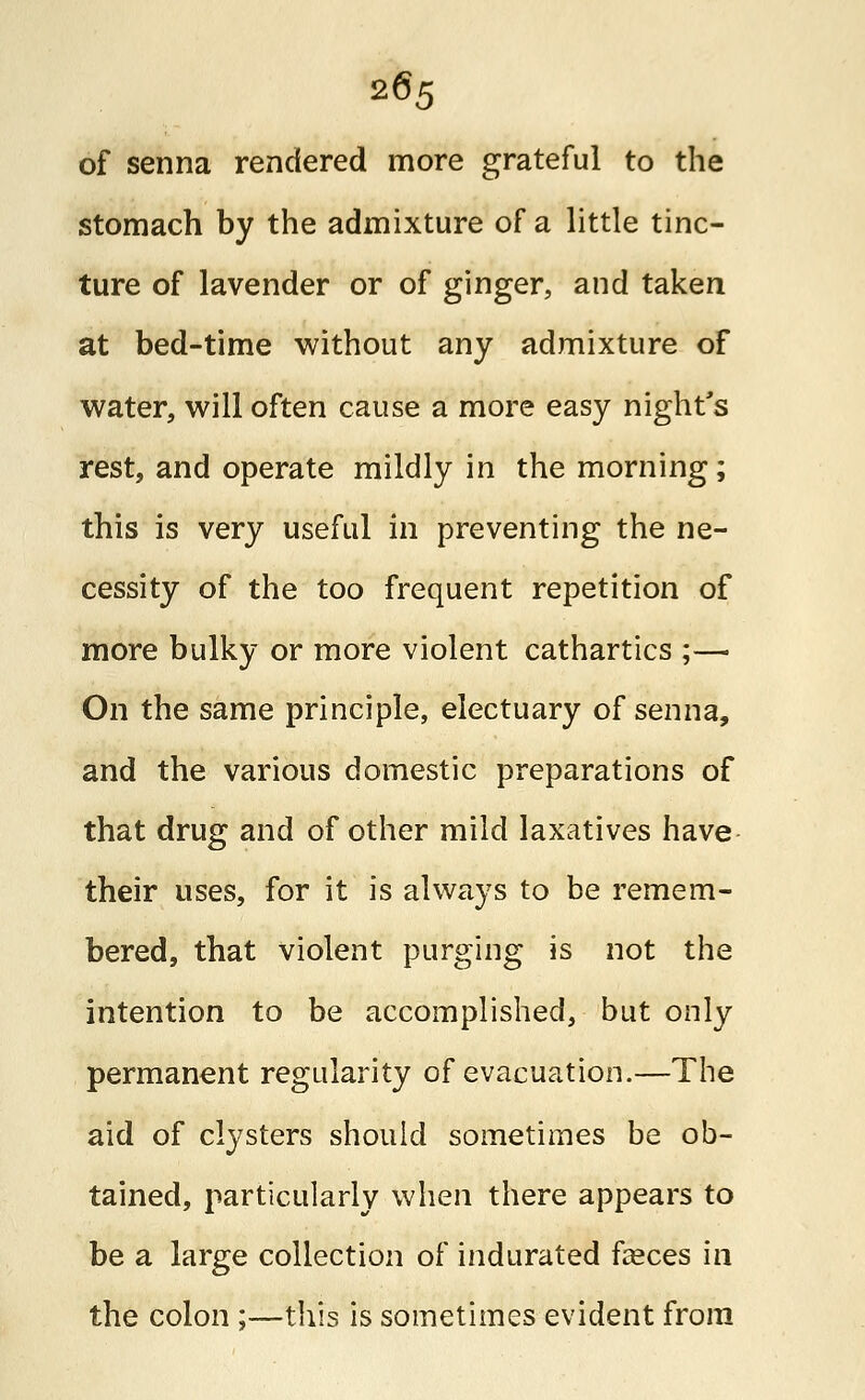 of senna rendered more grateful to the stomach by the admixture of a little tinc- ture of lavender or of ginger, and taken at bed-time without any admixture of water, will often cause a more easy night's rest, and operate mildly in the morning; this is very useful in preventing the ne- cessity of the too frequent repetition of more bulky or more violent cathartics ;— On the same principle, electuary of senna, and the various domestic preparations of that drug and of other mild laxatives have their uses, for it is always to be remem- bered, that violent purging is not the intention to be accomplished, but only permanent regularity of evacuation.—The aid of clysters should sometimes be ob- tained, particularly when there appears to be a large collection of indurated fasces in the colon ;—this is sometimes evident from