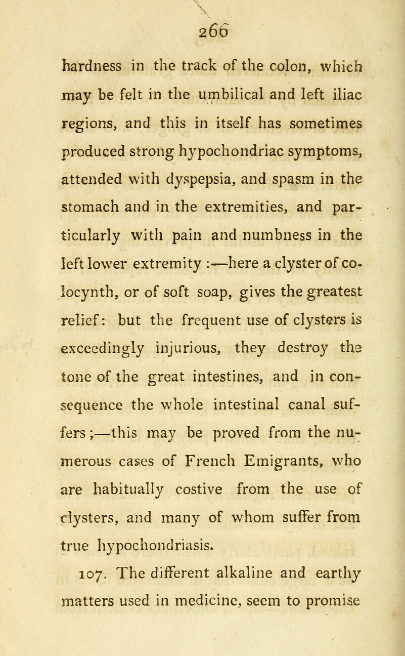 hardness in the track of the colon, which may be felt in the umbilical and left iliac regions, and this in itself has sometimes produced strong hypochondriac symptoms, attended with dyspepsia, and spasm in the stomach and in the extremities, and par- ticularly with pain and numbness in the left lower extremity :—here a clyster of co- locynth, or of soft soap, gives the greatest relief: but the frequent use of clysters is exceedingly injurious, they destroy the tone of the great intestines, and in con- sequence the whole intestinal canal suf- fers ;—this may be proved from the nu- merous cases of French Emigrants, who are habitually costive from the use of clysters, and many of whom suffer from true hypochondriasis. 107. The different alkaline and earthy matters used in medicine, seem to promise