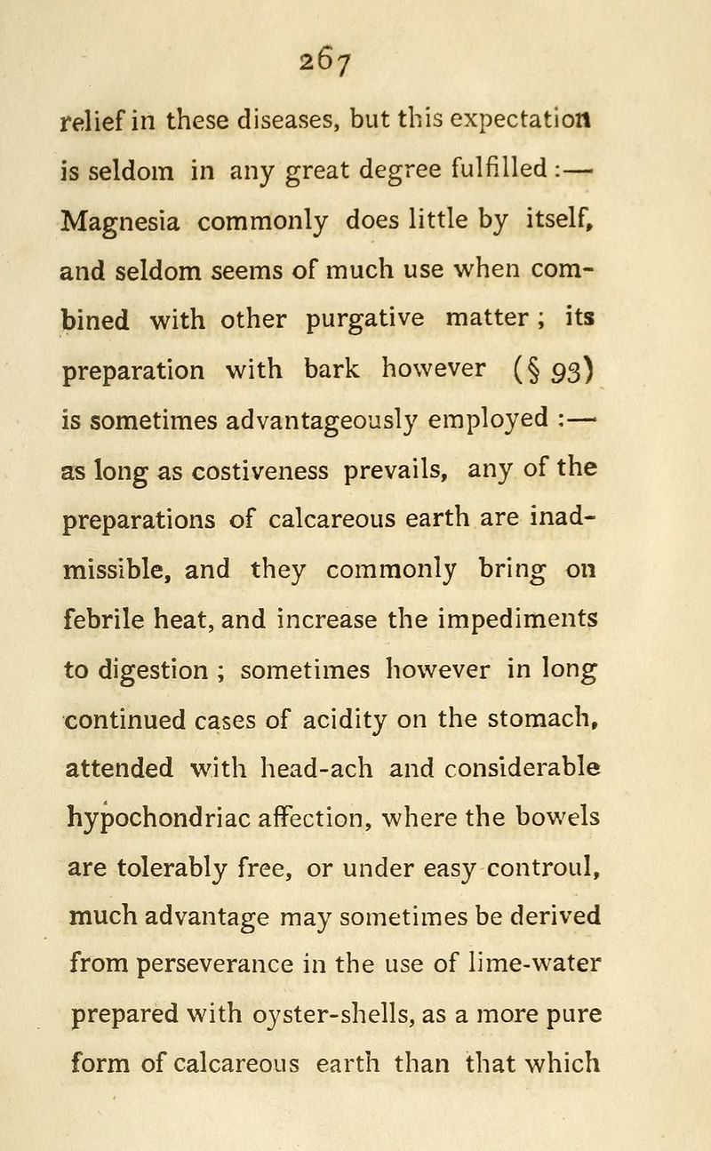 relief in these diseases, but this expectation is seldom in any great degree fulfilled :— Magnesia commonly does little by itself, and seldom seems of much use when com- bined with other purgative matter; its preparation with bark however (§ 93) is sometimes advantageously employed :— as long as costiveness prevails, any of the preparations of calcareous earth are inad- missible, and they commonly bring on febrile heat, and increase the impediments to digestion ; sometimes however in long continued cases of acidity on the stomach, attended with head-ach and considerable hypochondriac affection, where the bowels are tolerably free, or under easy controul, much advantage may sometimes be derived from perseverance in the use of lime-water prepared with oyster-shells, as a more pure form of calcareous earth than that which
