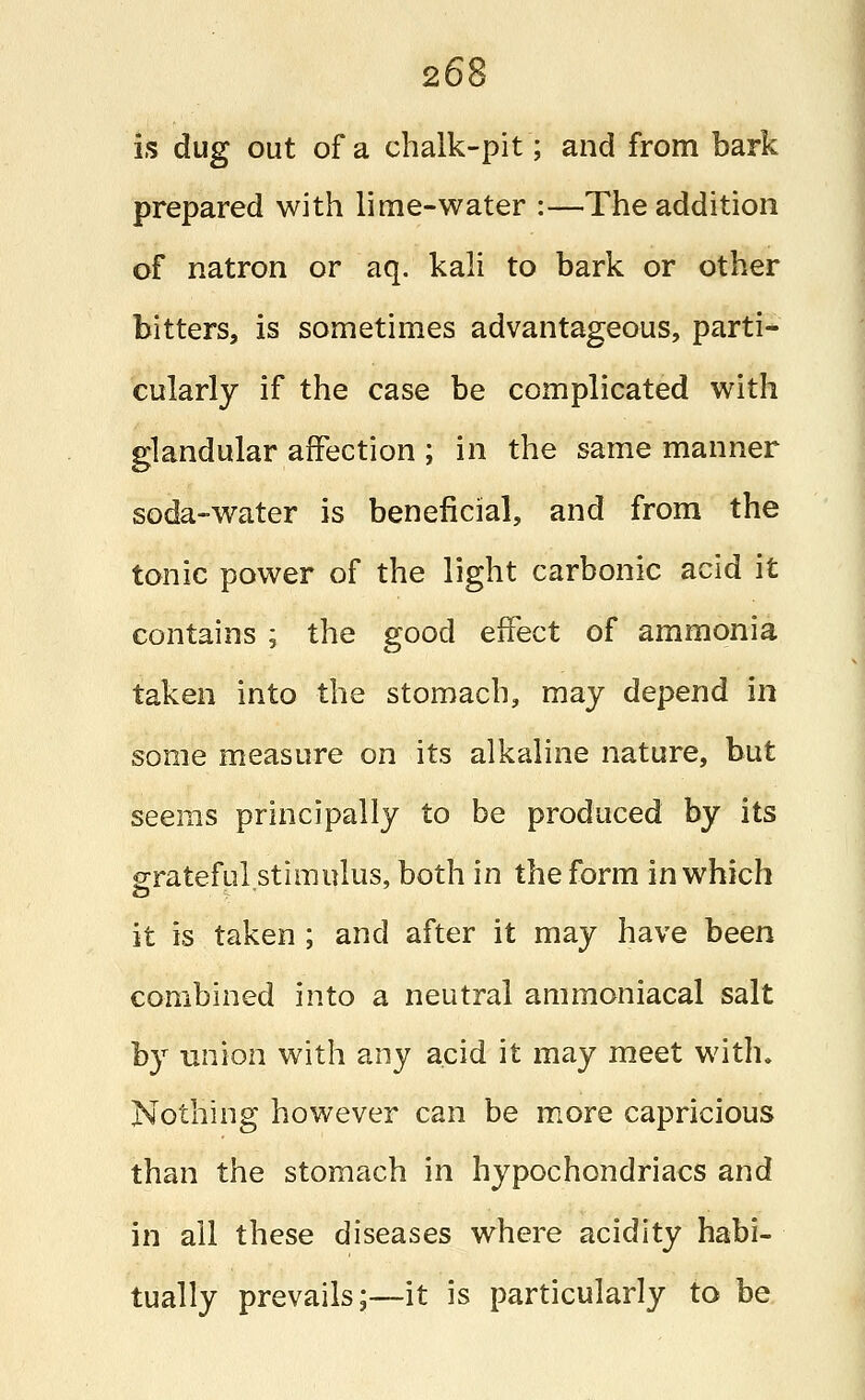 is dug out of a chalk-pit; and from bark prepared with lime-water :—The addition of natron or aq. kali to bark or other bitters, is sometimes advantageous, parti- cularly if the case be complicated with glandular affection ; in the same manner soda-water is beneficial, and from the tonic power of the light carbonic acid it contains ; the good effect of ammonia taken into the stomach, may depend in some measure on its alkaline nature, but seems principally to be produced by its grateful stimulus, both in the form in which it is taken ; and after it may have been combined into a neutral ammoniacal salt by union with any acid it may meet with. Nothing however can be more capricious than the stomach in hypochondriacs and in all these diseases where acidity habi- tually prevails;—it is particularly to be