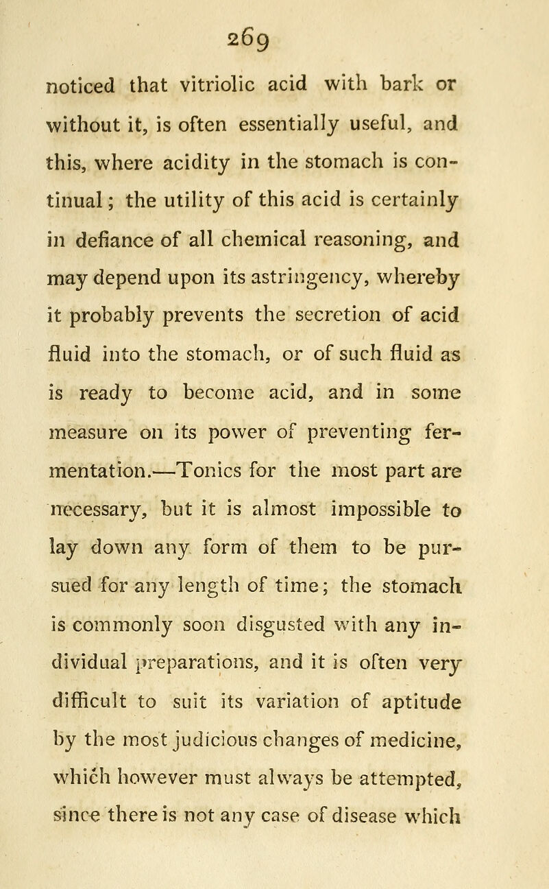 noticed that vitriolic acid with bark or without it, is often essentially useful, and this, where acidity in the stomach is con- tinual ; the utility of this acid is certainly in defiance of all chemical reasoning, and may depend upon its astringency, whereby it probably prevents the secretion of acid fluid into the stomach, or of such fluid as is ready to become acid, and in some measure on its power of preventing fer- mentation.—Tonics for the most part are necessary, but it is almost impossible to lay down any form of them to be pur- sued for any length of time; the stomach is commonly soon disgusted with any in- dividual preparations, and it is often very difficult to suit its variation of aptitude by the most judicious changes of medicine, which however must always be attempted, since there is not any case of disease which