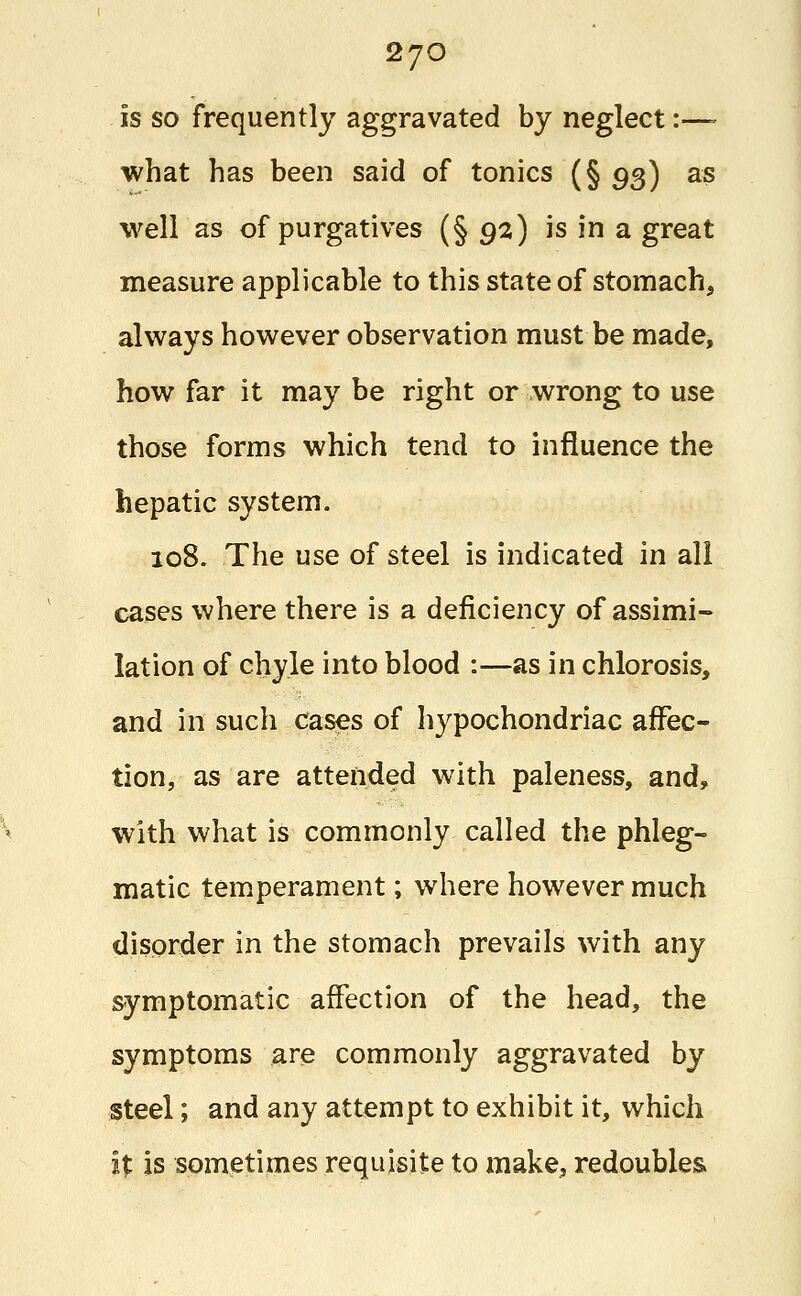 is so frequently aggravated by neglect:—- what has been said of tonics (§ 93) as well as of purgatives (§92) is in a great measure applicable to this state of stomach, always however observation must be made, how far it may be right or wrong to use those forms which tend to influence the hepatic system. 108. The use of steel is indicated in all cases where there is a deficiency of assimi- lation of chyle into blood :—as in chlorosis, and in such cases of hypochondriac affec- tion, as are attended with paleness, and, with what is commonly called the phleg- matic temperament; where however much disorder in the stomach prevails with any symptomatic affection of the head, the symptoms are commonly aggravated by steel; and any attempt to exhibit it, which ifc is sometimes requisite to make, redoubles