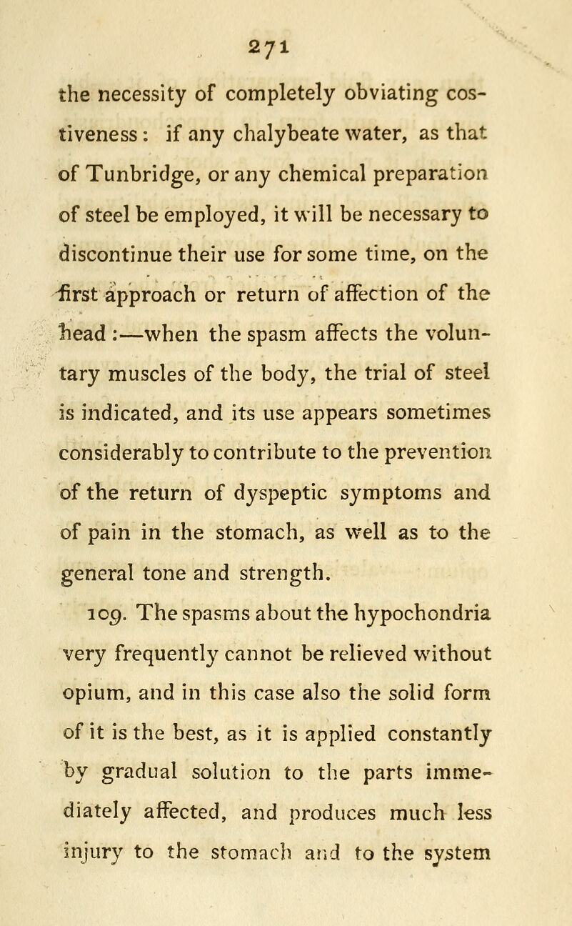 the necessity of completely obviating cos- tiveness : if any chalybeate water, as that of Tunbridge, or any chemical preparation of steel be employed, it will be necessary to discontinue their use for some time, on the 'first approach or return of affection of the nead :—when the spasm affects the volun- tary muscles of the body, the trial of steel is indicated, and its use appears sometimes considerably to contribute to the prevention of the return of dyspeptic symptoms and of pain in the stomach, as well as to the general tone and strength. 109. The spasms about the hypochondria very frequently cannot be relieved without opium, and in this case also the solid form of it is the best, as it is applied constantly by gradual solution to the parts imme- diately affected, and produces much less injury to the stomach and to the system