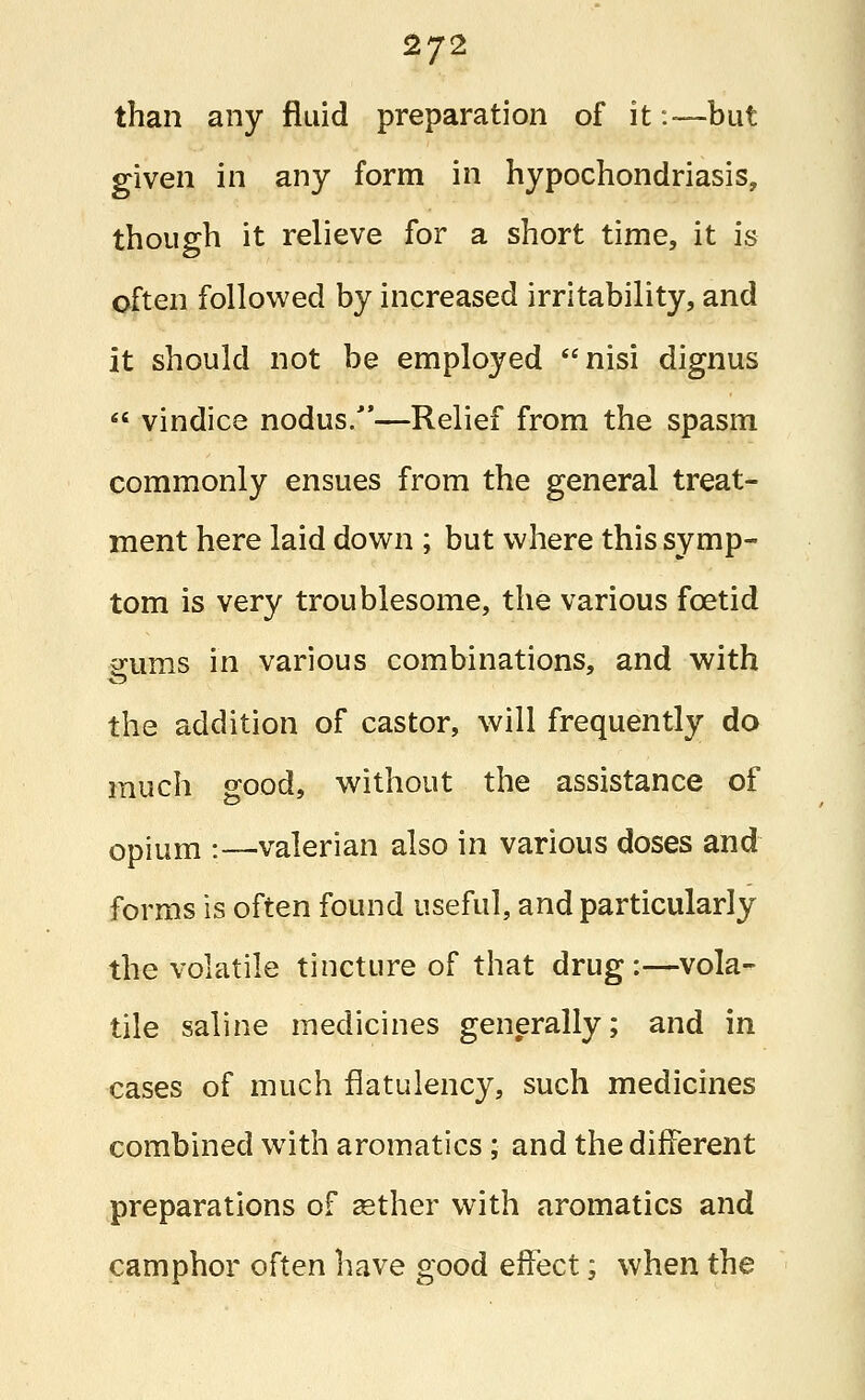 than any fluid preparation of it:—but given in any form in hypochondriasis, though it relieve for a short time, it is often followed by increased irritability, and it should not be employed nisi dignus  vindice nodus.—Relief from the spasm commonly ensues from the general treat- ment here laid down ; but where this symp- tom is very troublesome, the various foetid gums in various combinations, and with the addition of castor, will frequently do much good, without the assistance of opium :—valerian also in various doses and forms is often found useful, and particularly the volatile tincture of that drug:—vola- tile saline medicines generally; and in cases of much flatulency, such medicines combined with aromatics; and the different preparations of aether with aromatics and camphor often have good effect; when the