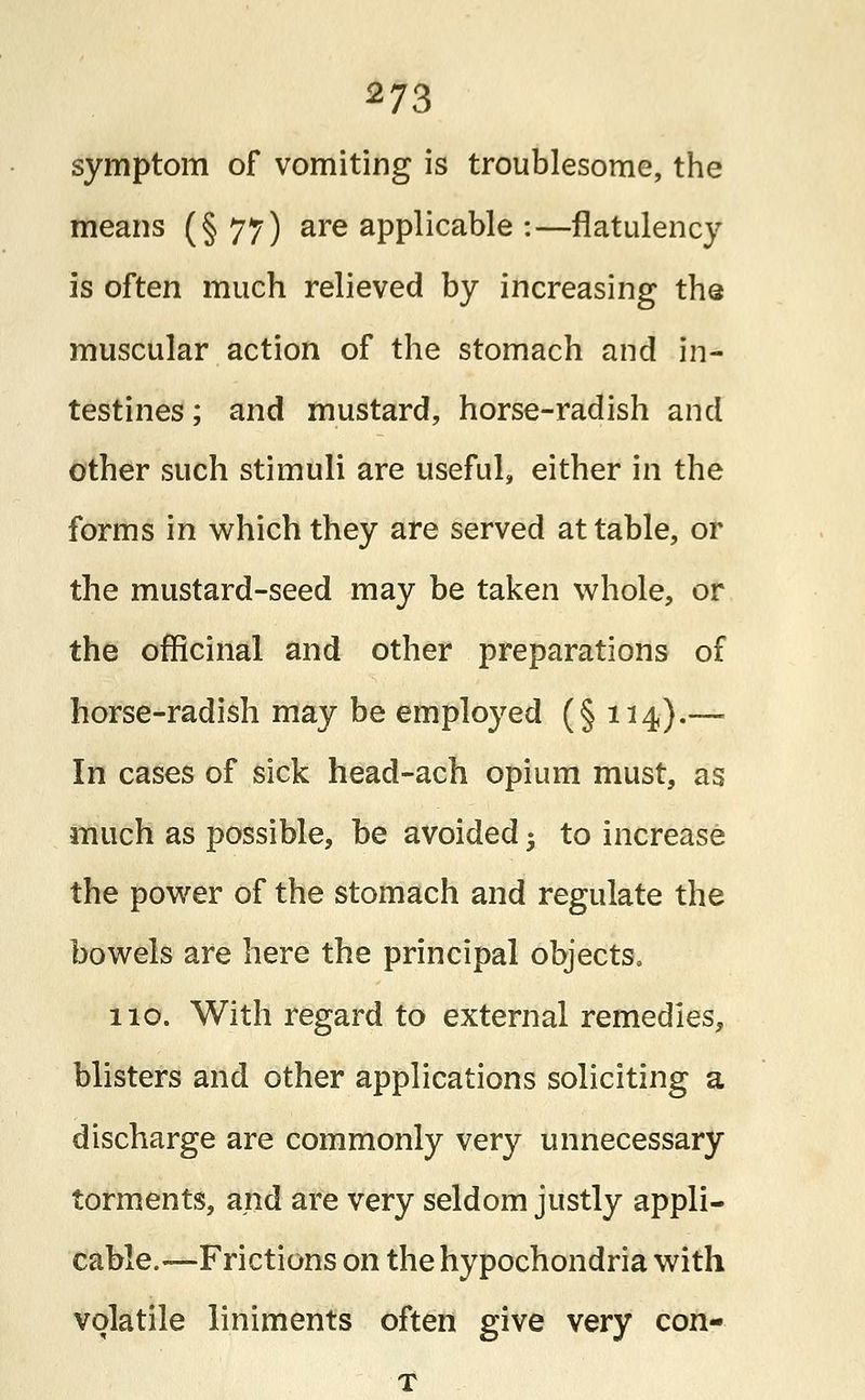 symptom of vomiting is troublesome, the means (§77) are applicable :—flatulency is often much relieved by increasing the muscular action of the stomach and in- testines ; and mustard, horse-radish and other such stimuli are useful, either in the forms in which they are served at table, or the mustard-seed may be taken whole, or the officinal and other preparations of horse-radish may be employed (§ 114).— In cases of sick head-ach opium must, as much as possible, be avoided 5 to increase the power of the stomach and regulate the bowels are here the principal objects. 110. With regard to external remedies, blisters and other applications soliciting a discharge are commonly very unnecessary torments, and are very seldom justly appli- cable—Frictions on the hypochondria with volatile liniments often give very con-