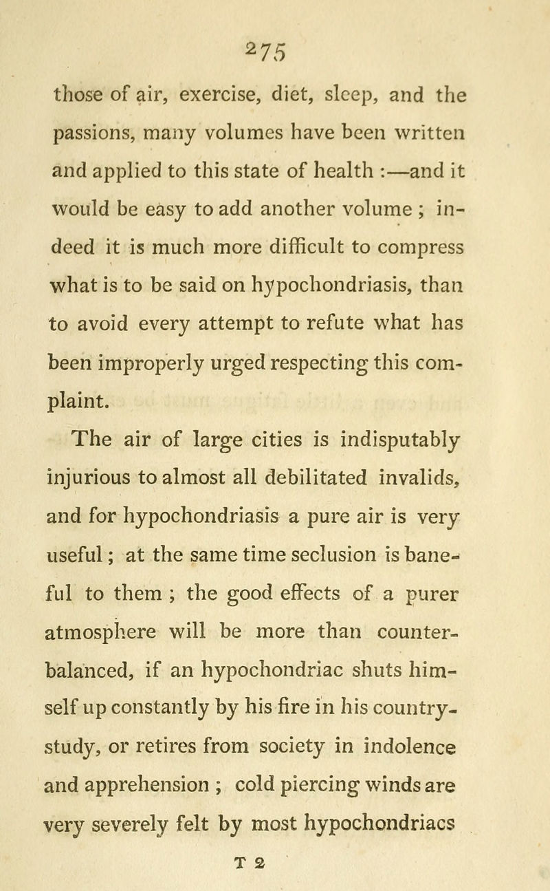 those of air, exercise, diet, sleep, and the passions, many volumes have been written and applied to this state of health :—and it would be easy to add another volume ; in- deed it is much more difficult to compress what is to be said on hypochondriasis, than to avoid every attempt to refute what has been improperly urged respecting this com- plaint. The air of large cities is indisputably injurious to almost all debilitated invalids, and for hypochondriasis a pure air is very useful; at the same time seclusion is bane- ful to them ; the good effects of a purer atmosphere will be more than counter- balanced, if an hypochondriac shuts him- self up constantly by his fire in his country- study, or retires from society in indolence and apprehension ; cold piercing winds are very severely felt by most hypochondriacs T 2