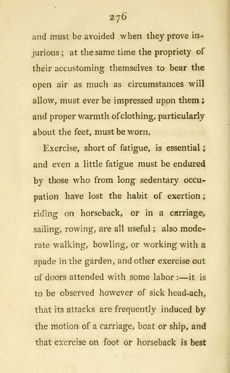 2j6 and must be avoided when they prove in- jurious ; at the same time the propriety of their accustoming themselves to bear the open air as much as circumstances will allow, must ever be impressed upon them ; and proper warmth of clothing, particularly about the feet, must be worn. Exercise, short of fatigue, is essential; and even a little fatigue must be endured by those who from long sedentary occu- pation have lost the habit of exertion; riding on horseback, or in a carriage, sailing, rowing, are all useful; also mode- rate walking, bowling, or working with a spade in the garden, and other exercise out of doors attended with some labor :—it is to be observed however of sick head-ach? that its attacks are frequently induced by the motion of a carriage, boat or ship, and that exercise on foot or horseback is best