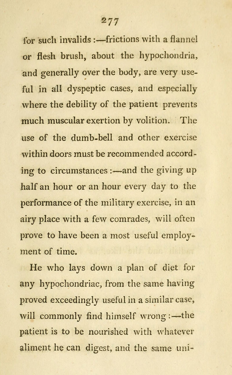 177 for such invalids :—frictions with a flannel or flesh brush, about the hypochondria, and generally over the body, are very use- ful in all dyspeptic cases, and especially where the debility of the patient prevents much muscular exertion by volition. The use of the dumb-bell and other exercise within doors must be recommended accord- ing to circumstances :—and the giving up half an hour or an hour every day to the performance of the military exercise, in an airy place with a few comrades, will often prove to have been a most useful employ- ment of time. He who lays down a plan of diet for any hypochondriac, from the same having proved exceedingly useful in a similar case, will commonly find himself wrong:—the patient is to be nourished with whatever aliment he can digest, and the same uni-