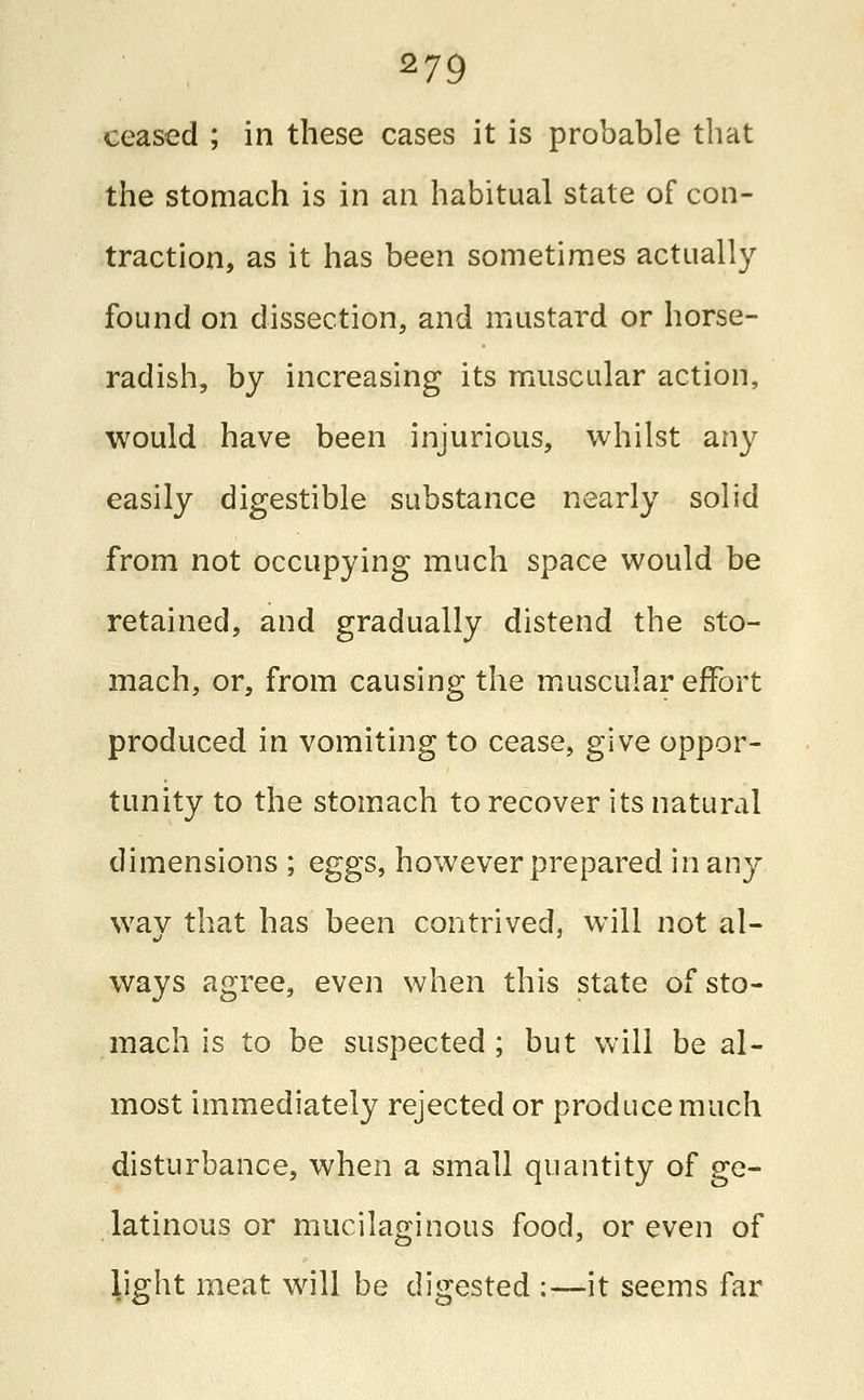 ceased ; in these cases it is probable that the stomach is in an habitual state of con- traction, as it has been sometimes actually found on dissection, and mustard or horse- radish, by increasing its muscular action, would have been injurious, whilst any easily digestible substance nearly solid from not occupying much space would be retained, and gradually distend the sto- mach, or, from causing the muscular effort produced in vomiting to cease, give oppor- tunity to the stomach to recover its natural dimensions ; eggs, however prepared in any way that has been contrived, will not al- ways agree, even when this state of sto- mach is to be suspected; but will be al- most immediately rejected or produce much disturbance, when a small quantity of ge- latinous or mucilaginous food, or even of light meat will be digested :—it seems far