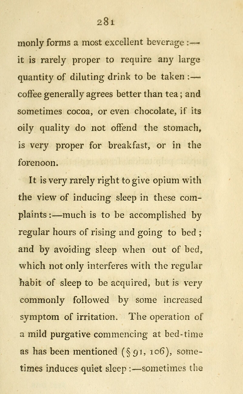 monly forms a most excellent beverage :— it is rarely proper to require any large quantity of diluting drink to be taken :— coffee generally agrees better than tea; and sometimes cocoa, or even chocolate, if its oily quality do not offend the stomach, is very proper for breakfast, or in the forenoon. It is very rarely right to give opium with the view of inducing sleep in these com- plaints :—much is to be accomplished by regular hours of rising and going to bed ; and by avoiding sleep when out of bed, which not only interferes with the regular habit of sleep to be acquired, but is very commonly followed by some increased symptom of irritation. The operation of a mild purgative commencing at bed-time as has been mentioned (§91, 106), some- times induces quiet sleep -.—sometimes the