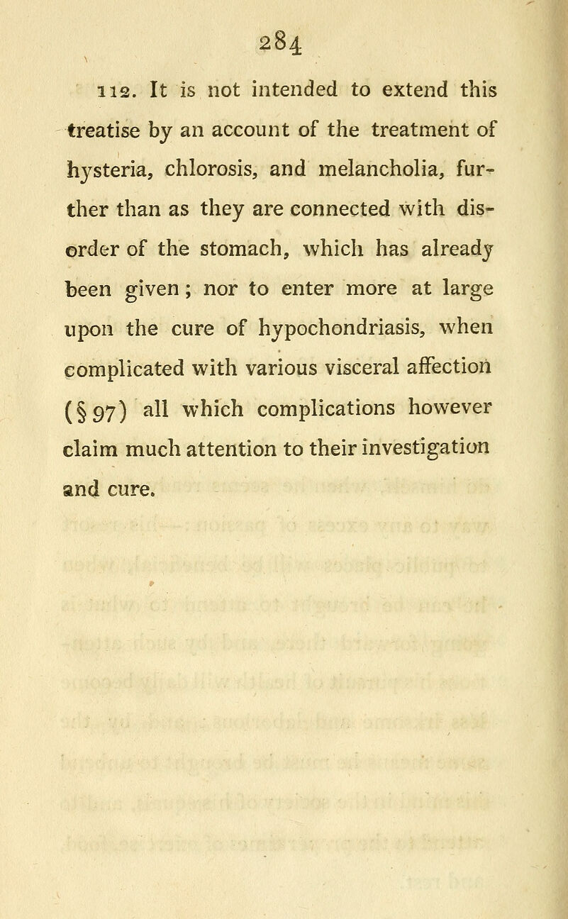 us. It is not intended to extend this treatise by an account of the treatment of hysteria, chlorosis, and melancholia, fur- ther than as they are connected with dis- order of the stomach, which has already been given; nor to enter more at large upon the cure of hypochondriasis, when complicated with various visceral affection (§97) all which complications however claim much attention to their investigation