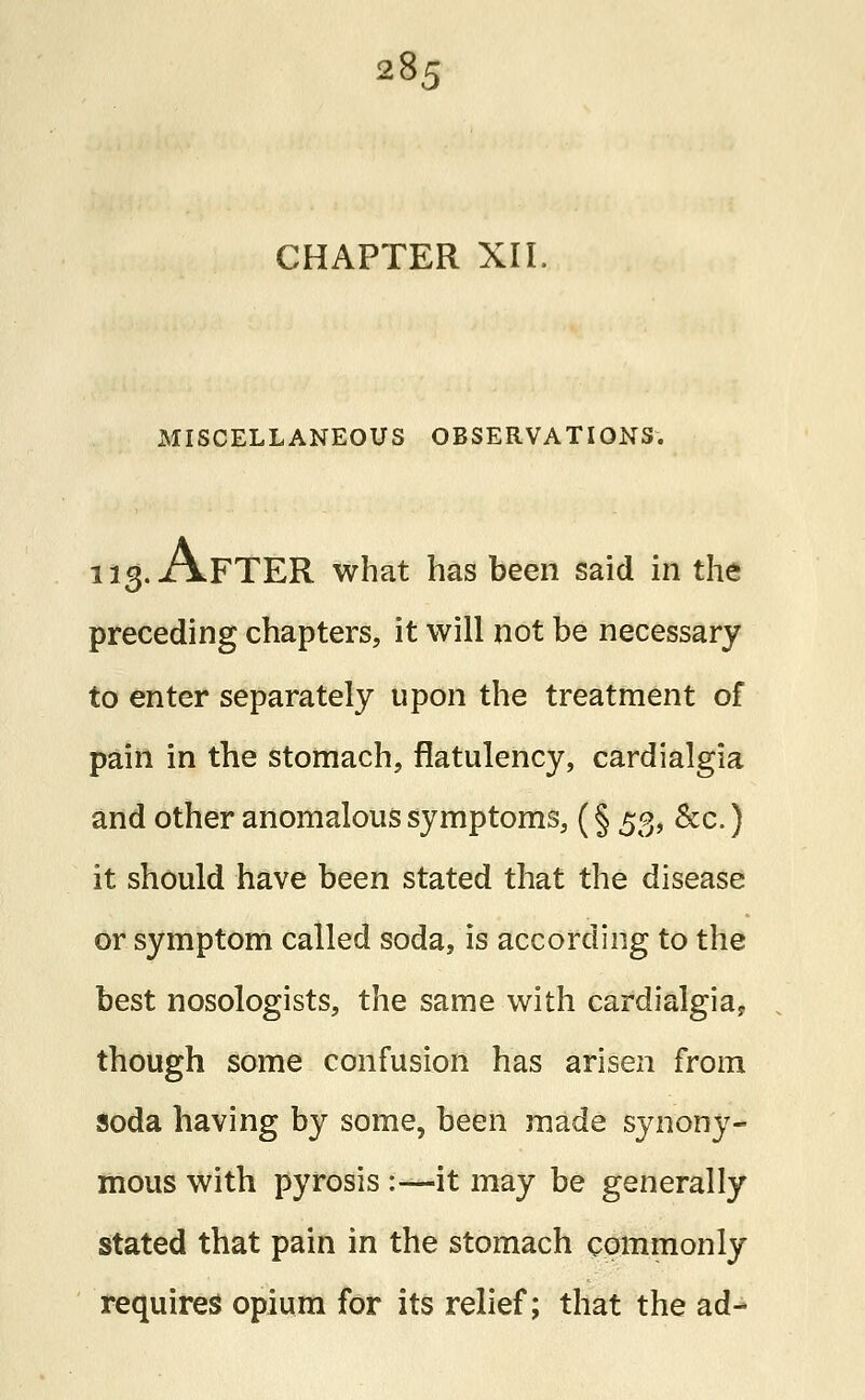CHAPTER XII. MISCELLANEOUS OBSERVATIONS. 113. AFTER what has been said in the preceding chapters, it will not be necessary to enter separately upon the treatment of pain in the stomach, flatulency, cardialgia and other anomalous symptoms, (§ 53, &c.) it should have been stated that the disease or symptom called soda, is according to the best nosologists, the same with cardialgia, though some confusion has arisen from soda having by some, been made synony- mous with pyrosis :—it may be generally stated that pain in the stomach commonly requires opium for its relief; that the ad-