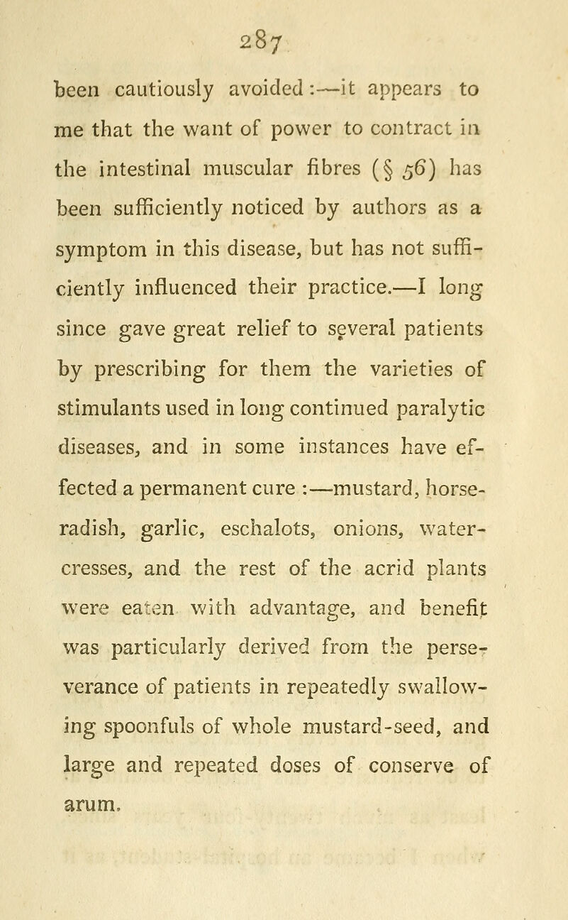 been cautiously avoided:—it appears to me that the want of power to contract in the intestinal muscular fibres (§ 56) has been sufficiently noticed by authors as a symptom in this disease, but has not suffi- ciently influenced their practice.—I long since gave great relief to several patients by prescribing for them the varieties of stimulants used in long continued paralytic diseases, and in some instances have ef- fected a permanent cure :—mustard, horse- radish, garlic, eschalots, onions, water- cresses, and the rest of the acrid plants were eaten with advantage, and benefit was particularly derived from the perser verance of patients in repeatedly swallow- ing spoonfuls of whole mustard-seed, and large and repeated doses of conserve of arum.