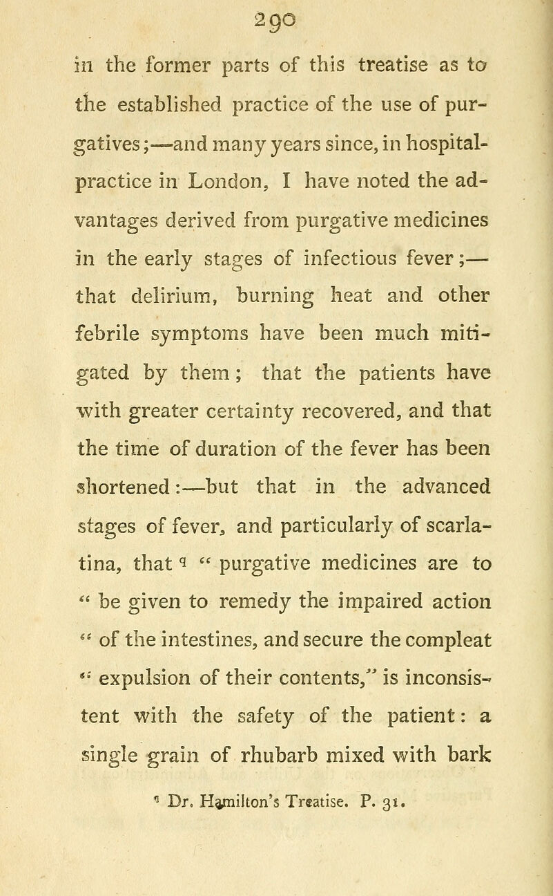 2 go in the former parts of this treatise as to the established practice of the use of pur- gatives ;—and many years since, in hospital- practice in London, I have noted the ad- vantages derived from purgative medicines in the early stages of infectious fever;— that delirium, burning heat and other febrile symptoms have been much miti- gated by them; that the patients have with greater certainty recovered, and that the time of duration of the fever has been shortened:—but that in the advanced stages of fever* and particularly of scarla- tina, that i  purgative medicines are to  be given to remedy the impaired action  of the intestines, and secure the compleat '■' expulsion of their contents, is inconsis- tent with the safety of the patient: a single grain of rhubarb mixed with bark n Dr. Hamilton's Treatise. P. 31.