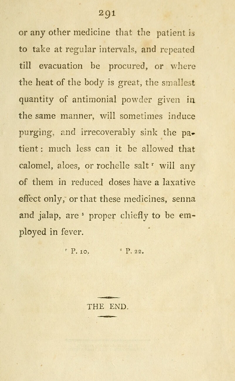 or any other medicine that the patient is to take at regular intervals, and repeated till evacuation be procured, or where the heat of the body is great, the smallest quantity of antimonial powder given in the same manner, will sometimes induce purging, and irrecoverably sink the pa- tient : much less can it be allowed that calomel, aloes, or rochelle saltr will any of them in reduced doses have a laxative effect only; or that these medicines, senna and jalap, are s proper chiefly to be em- ployed in fever. r P. 10. s P. 22. THE END.