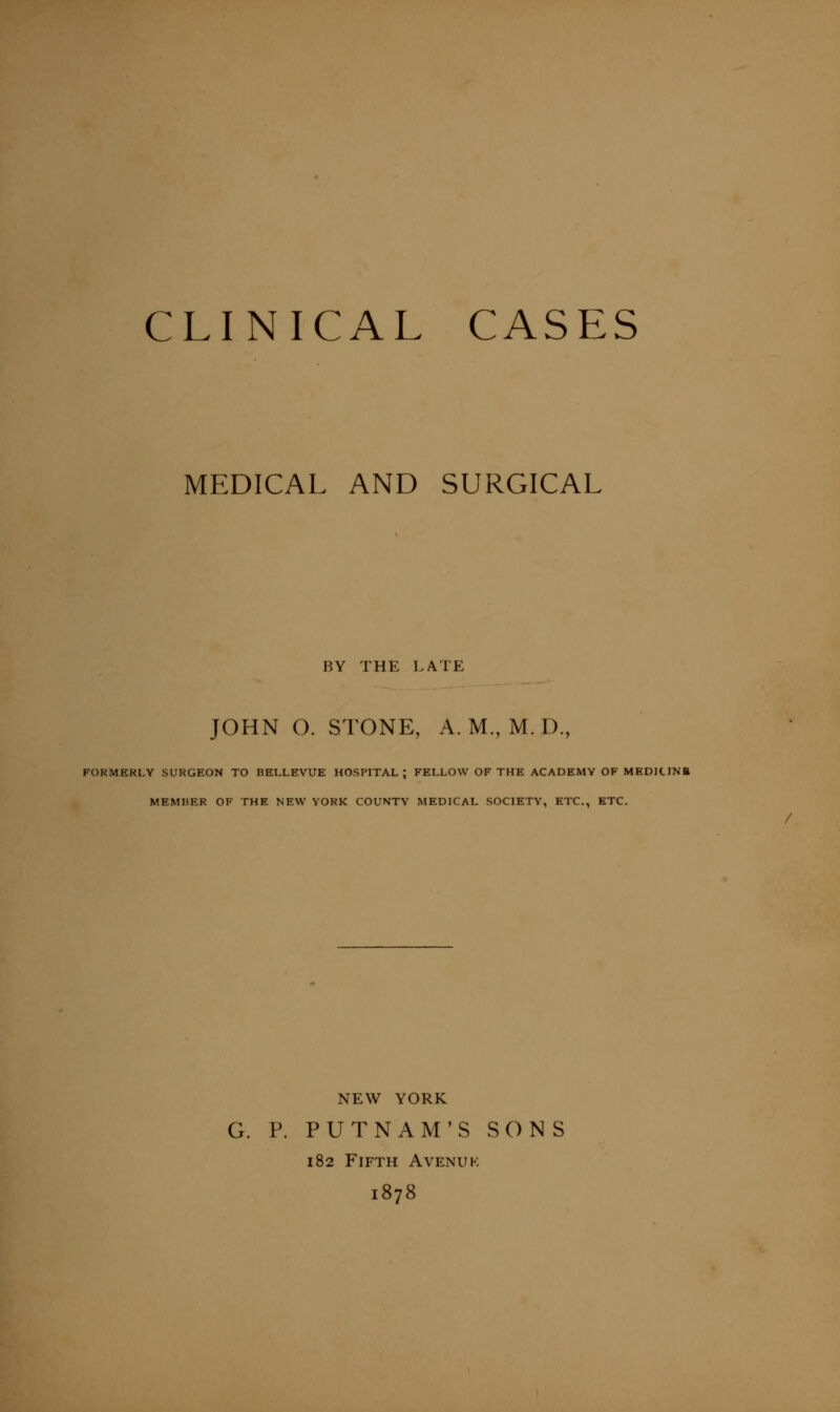 CLINICAL CASES MEDICAL AND SURGICAL BY THE LATE JOHN O. STONE, A. M., M. D., FOKMERLY SURGEON TO BELLEVUE HOSPITAL; FELLOW OF THE ACADEMY OF MEDItlNB MEMBER OF THE NEW YORK COUNTY MEDICAL SOCIETY, ETC., ETC. NEW YORK G. P. PUTNAM'S SONS 182 Fifth Avenuk 1878