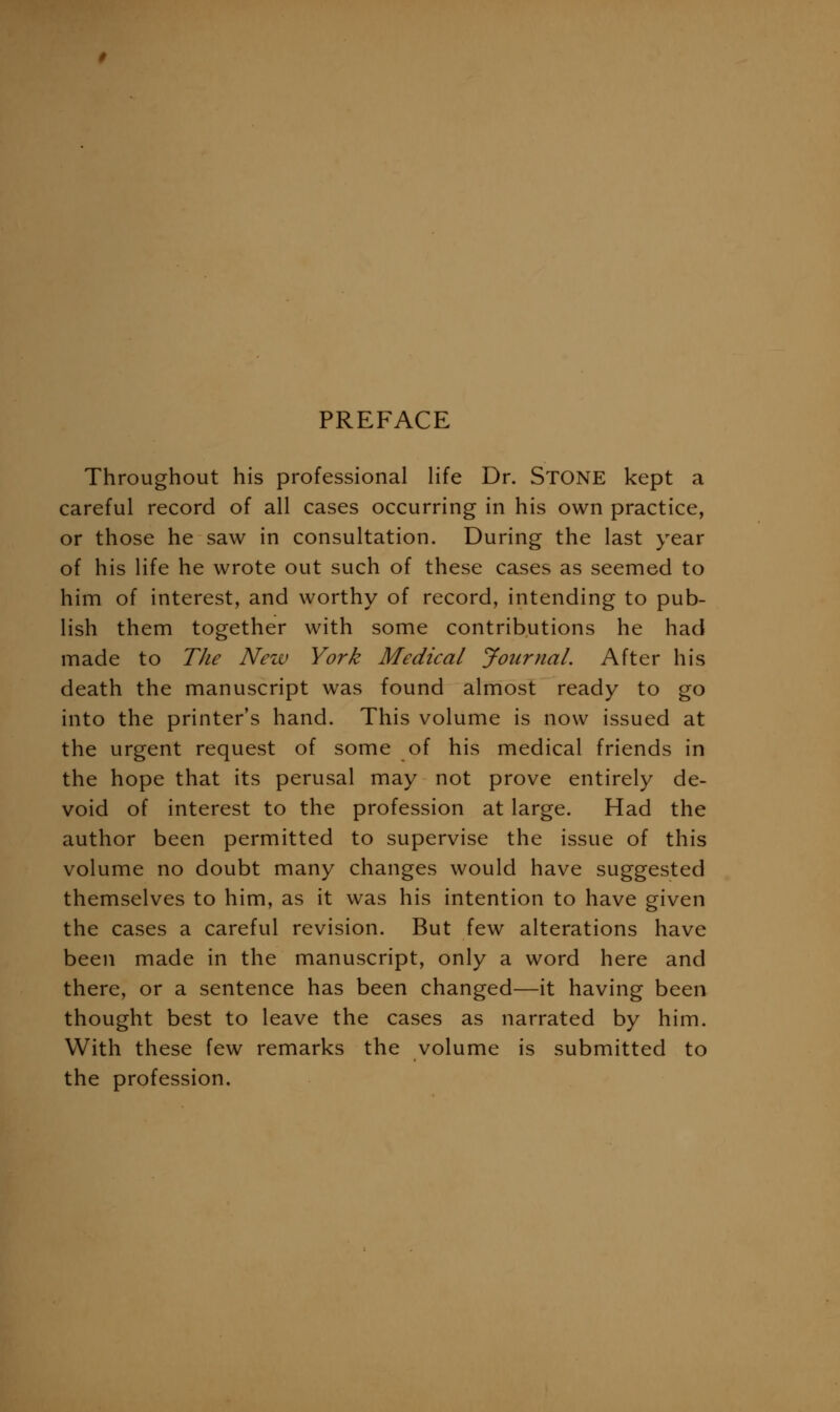 PREFACE Throughout his professional life Dr. StONE kept a careful record of all cases occurring in his own practice, or those he saw in consultation. During the last year of his life he wrote out such of these cases as seemed to him of interest, and worthy of record, intending to pub- lish them together with some contributions he had made to The Nezv York Medical Journal. After his death the manuscript was found almost ready to go into the printer's hand. This volume is now issued at the urgent request of some of his medical friends in the hope that its perusal may not prove entirely de- void of interest to the profession at large. Had the author been permitted to supervise the issue of this volume no doubt many changes would have suggested themselves to him, as it was his intention to have given the cases a careful revision. But few alterations have been made in the manuscript, only a word here and there, or a sentence has been changed—it having been thought best to leave the cases as narrated by him. With these few remarks the volume is submitted to the profession.