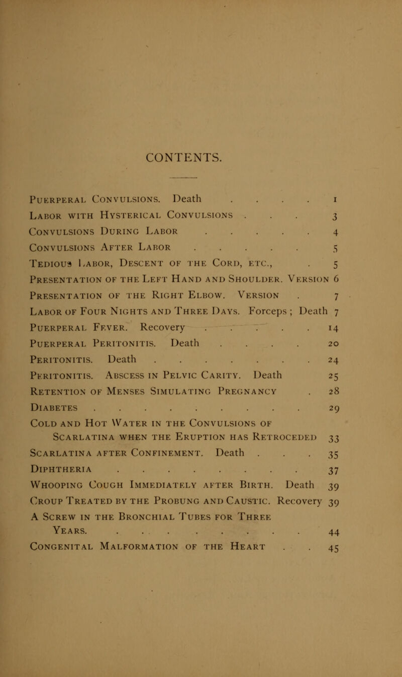 CONTENTS. PuKRPERAL Convulsions. Death . . . . i Labor with Hysterical Convulsions ... 3 Convulsions During Labor 4 Convulsions After Labor ..... 5 Tedious Labor, Descent of the Cord, etc., . 5 Presentation of the Left Hand and Shoulder. Version 6 Presentation of the Right Elbow. Version 7 Labor of Four Nights and Three Days. Forceps ; Death 7 Puerperal Fever. Recovery ..... 14 Puerperal Peritonitis. Death .... 20 Peritonitis. Death ....... 24 Peritonitis. Abscess in Pelvic Carity. Death 25 Retention of Menses Simulating Pregnancy . 28 Diabetes ......... 29 Cold and Hot Water in the Convulsions of Scarlatina when the Eruption has Retroceded ;^;^ Scarlatina after Confinement. Death • • • 35 Diphtheria ........ 37 Whooping Cough Lmmediately after Birth. Death 39 Croup Treated by the Probung and Caustic. Recovery 39 A Screw in the Bronchial Tubes for Three Years. ... ..... 44 Congenital Malformation of the Heart 45