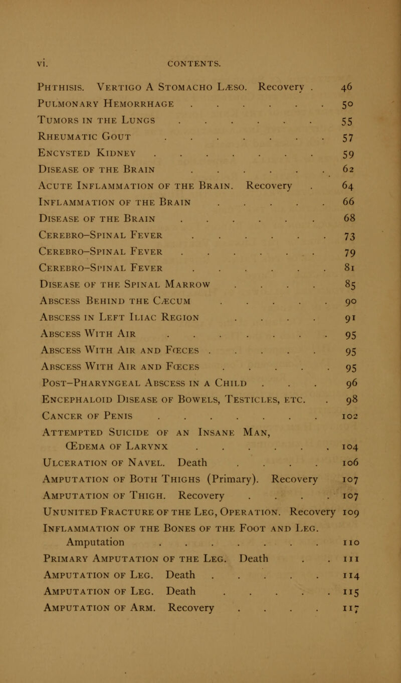 Phthisis. Vertigo A Stomacho Ljeso. Recovery . 46 Pulmonary Hemorrhage ...... 50 Tumors in the Lungs ...... 55 Rheumatic Gout ....... 57 Encysted Kidney 59 Disease of the Brain ...... 62 Acute Inflammation of the Brain. Recovery . 64 Inflammation of the Brain ..... 66 Disease of the Brain 68 Cerebro-Spinal Fever . ..... 73 Cerebro-Spinal Fever . . . . . . 79 Cerebro-Si'inal Fever ...... 81 Disease of the Spinal Marrow .... 85 Abscess Behind the C/ecum ..... 90 Abscess in Left Iliac Region . . . . 91 Abscess With Air ... .... 95 Abscess With Air and Fceces ..... 95 Abscess With Air and Fceces ..... 95 Post-Pharyngeal Abscess in a Child ... 96 Encephaloid Disease of Bowels, Testicles, etc. . 98 Cancer of Penis ....... 102 Attempted Suicide of an Insane Man, CEdema of Larynx ...... 104 Ulceration of Navel. Death .... 106 Amputation of Both Thighs (Primary). Recovery 107 Amputation of Thigh. Recovery .... 107 Ununited Fracture of the Leg, Operation. Recovery 109 Inflammation of the Bones of the Foot and Leg. Amputation . . . . . . . no Primary Amputation of THE Leg. Death . .111 Amputation of Leg. Death 114 Amputation of Leg. Death 115 Amputation of Arm. Recovery . . . . 117