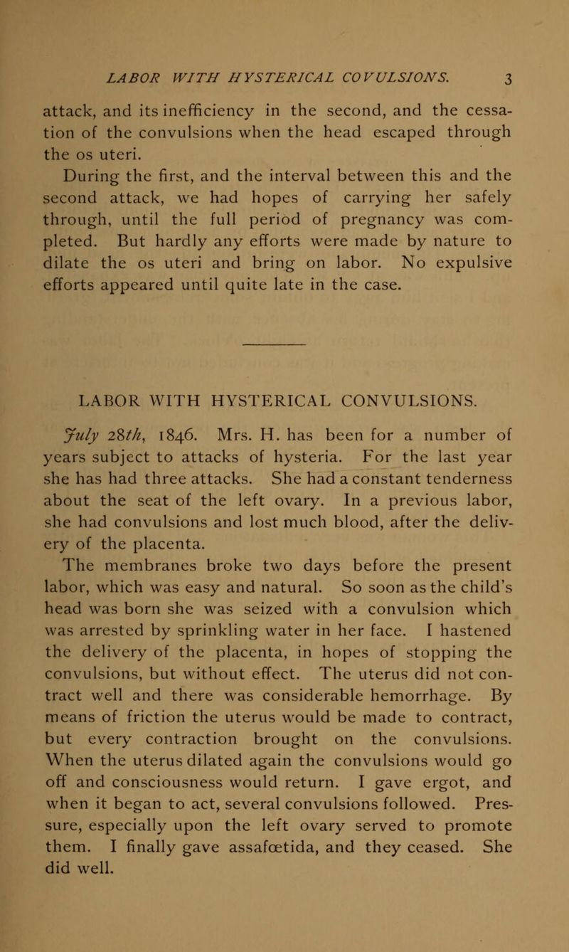 attack, and its inefficiency in the second, and the cessa- tion of the convulsions when the head escaped through the OS uteri. During the first, and the interval between this and the second attack, we had hopes of carrying her safely through, until the full period of pregnancy was com- pleted. But hardly any efforts were made by nature to dilate the os uteri and bring on labor. No expulsive efforts appeared until quite late in the case. LABOR WITH HYSTERICAL CONVULSIONS. July 2^th, 1846. Mrs. H. has been for a number of years subject to attacks of hysteria. For the last year she has had three attacks. She had a constant tenderness about the seat of the left ovary. In a previous labor, she had convulsions and lost much blood, after the deliv- ery of the placenta. The membranes broke two days before the present labor, which was easy and natural. So soon as the child's head was born she was seized with a convulsion which was arrested by sprinkling water in her face. I hastened the delivery of the placenta, in hopes of stopping the convulsions, but without effect. The uterus did not con- tract well and there was considerable hemorrhage. By means of friction the uterus would be made to contract, but every contraction brought on the convulsions. When the uterus dilated again the convulsions would go off and consciousness would return. I gave ergot, and when it began to act, several convulsions followed. Pres- sure, especially upon the left ovary served to promote them. I finally gave assafoetida, and they ceased. She did well.