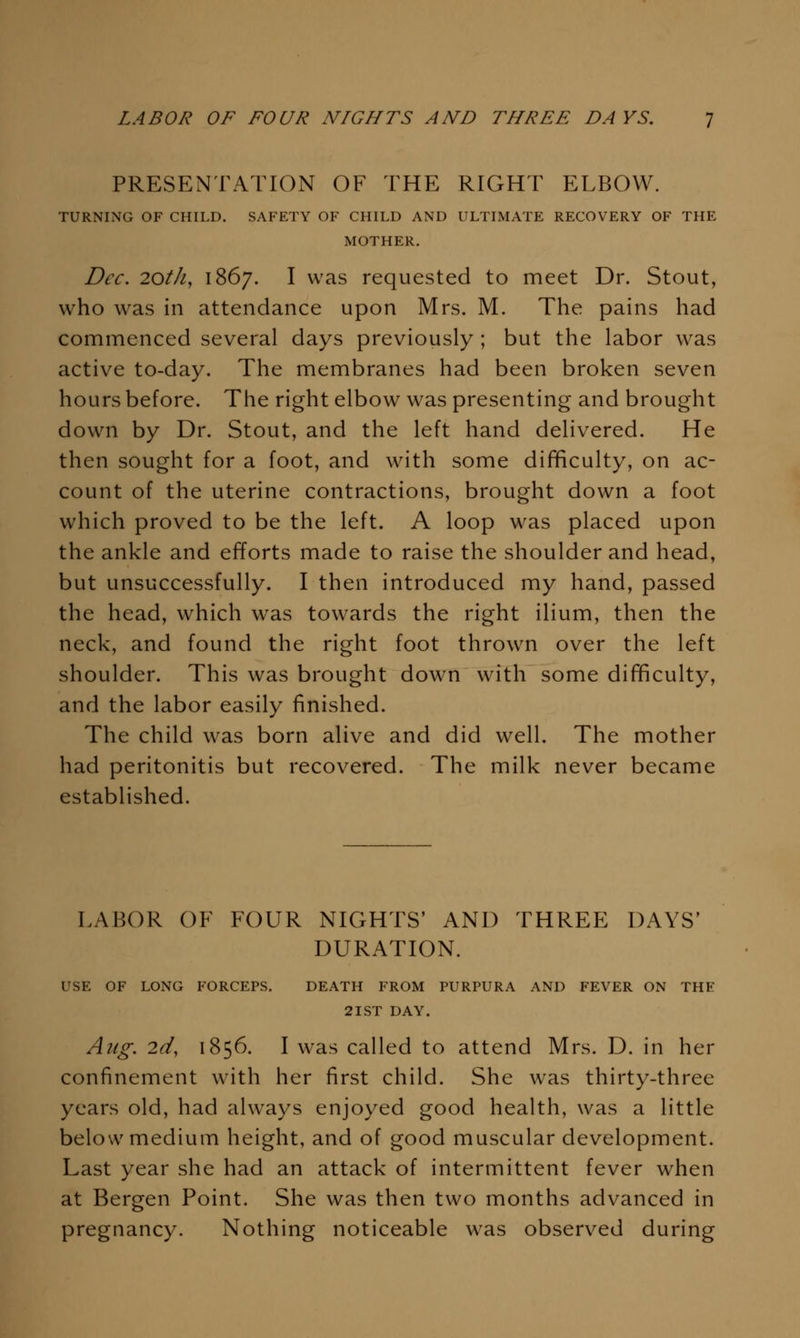 PRESENTATION OF THE RIGHT ELBOW. TURNING OF CHILD. SAFETY OF CHILD AND ULTIMATE RECOVERY OF THE MOTHER. Dec. 20th, 1867. I was requested to meet Dr. Stout, who was in attendance upon Mrs. M. The pains had commenced several days previously ; but the labor was active to-day. The membranes had been broken seven hours before. The right elbow was presenting and brought dowm by Dr. Stout, and the left hand delivered. He then sought for a foot, and with some difficulty, on ac- count of the uterine contractions, brought down a foot which proved to be the left. A loop was placed upon the ankle and efforts made to raise the shoulder and head, but unsuccessfully. I then introduced my hand, passed the head, which was towards the right ilium, then the neck, and found the right foot thrown over the left shoulder. This was brought down w^ith some difificulty, and the labor easily finished. The child was born alive and did well. The mother had peritonitis but recovered. The milk never became established. LABOR OF FOUR NIGHTS' AND THREE DAYS' DURATION. USE OF LONG FORCEPS, DEATH FROM PURPURA AND FEVER ON THE 2IST DAY. Aug. 2d, 1856. I was called to attend Mrs. D. in her confinement with her first child. She was thirty-three years old, had always enjoyed good health, was a little below medium height, and of good muscular development. Last year she had an attack of intermittent fever when at Bergen Point. She was then two months advanced in pregnancy. Nothing noticeable w^as observed during