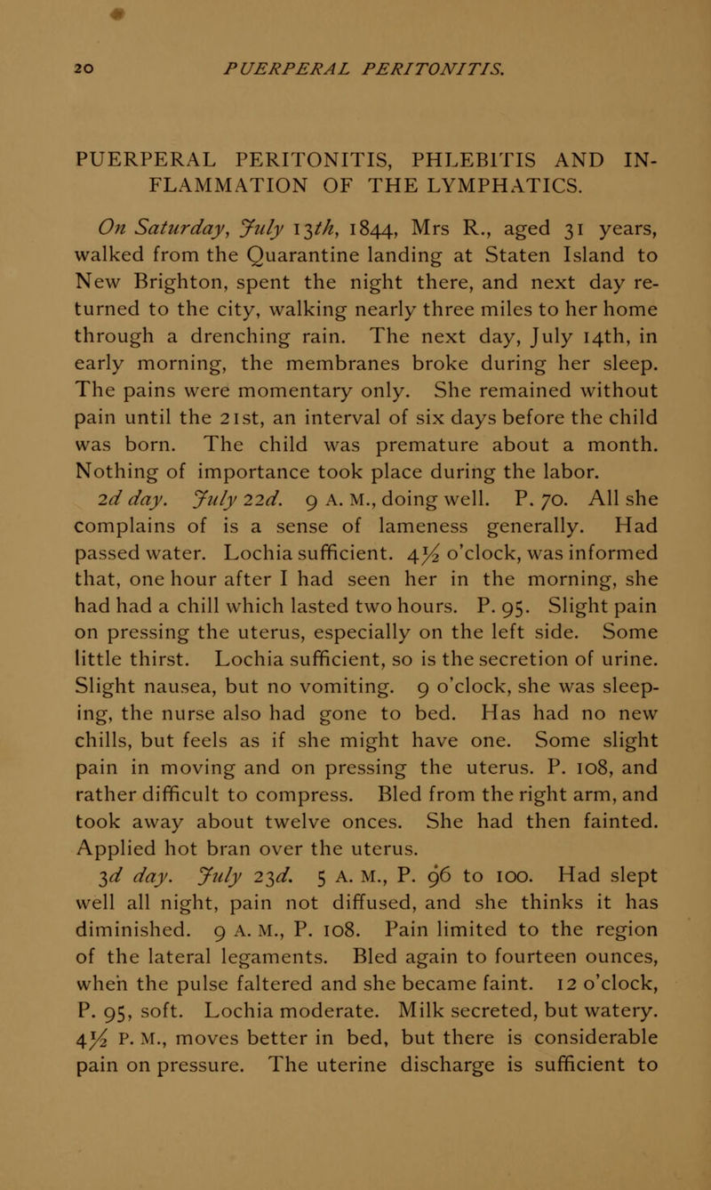 PUERPERAL PERITONITIS, PHLEBITIS AND IN- FLAMMATION OF THE LYMPHATICS. On Saturday, July I'^tk, 1844, Mrs R., aged 31 years, walked from the Quarantine landing at Staten Island to New Brighton, spent the night there, and next day re- turned to the city, walking nearly three miles to her home through a drenching rain. The next day, July 14th, in early morning, the membranes broke during her sleep. The pains were momentary only. She remained without pain until the 21st, an interval of six days before the child was born. The child was premature about a month. Nothing of importance took place during the labor. 2d day. July 22d. 9 A. M., doing well. P. 70. All she complains of is a sense of lameness generally. Had passed water. Lochia sufficient. 4^ o'clock, was informed that, one hour after I had seen her in the morning, she had had a chill which lasted two hours. P. 95. Slight pain on pressing the uterus, especially on the left side. Some little thirst. Lochia sufficient, so is the secretion of urine. Slight nausea, but no vomiting. 9 o'clock, she was sleep- ing, the nurse also had gone to bed. Has had no new chills, but feels as if she might have one. Some slight pain in moving and on pressing the uterus. P. 108, and rather difficult to compress. Bled from the right arm, and took away about twelve onces. She had then fainted. Applied hot bran over the uterus. 3^ day. July 2^d. 5 A. M., P. 96 to 100. Had slept well all night, pain not diffused, and she thinks it has diminished. 9 A. M., P. 108. Pain limited to the region of the lateral legaments. Bled again to fourteen ounces, when the pulse faltered and she became faint. 12 o'clock, P. 95, soft. Lochia moderate. Milk secreted, but watery. ^yi p. M., moves better in bed, but there is considerable pain on pressure. The uterine discharge is sufficient to