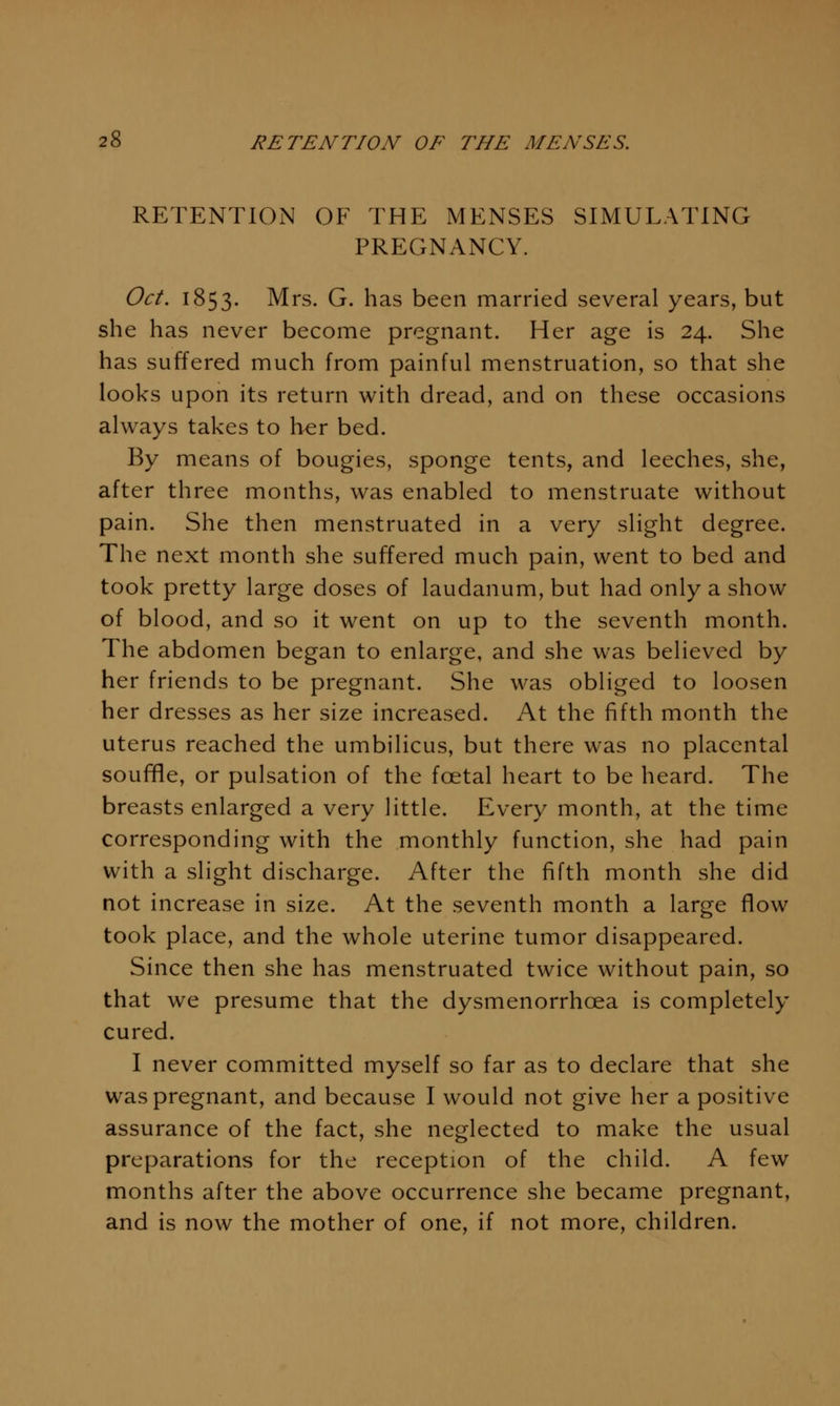 RETENTION OF THE MENSES SIMULATING PREGNANCY. Oct. 1853. Mrs. G. has been married several years, but she has never become pregnant. Her age is 24. She has suffered much from painful menstruation, so that she looks upon its return with dread, and on these occasions always takes to her bed. By means of bougies, sponge tents, and leeches, she, after three months, was enabled to menstruate without pain. She then menstruated in a very slight degree. The next month she suffered much pain, went to bed and took pretty large doses of laudanum, but had only a show of blood, and so it went on up to the seventh month. The abdomen began to enlarge, and she was believed by her friends to be pregnant. She was obliged to loosen her dresses as her size increased. At the fifth month the uterus reached the umbilicus, but there was no placental soufifle, or pulsation of the foetal heart to be heard. The breasts enlarged a very little. Every month, at the time corresponding with the monthly function, she had pain with a slight discharge. After the fifth month she did not increase in size. At the seventh month a large flow took place, and the whole uterine tumor disappeared. Since then she has menstruated twice without pain, so that we presume that the dysmenorrhoea is completely cured. I never committed myself so far as to declare that she was pregnant, and because I would not give her a positive assurance of the fact, she neglected to make the usual preparations for the reception of the child. A few months after the above occurrence she became pregnant, and is now the mother of one, if not more, children.