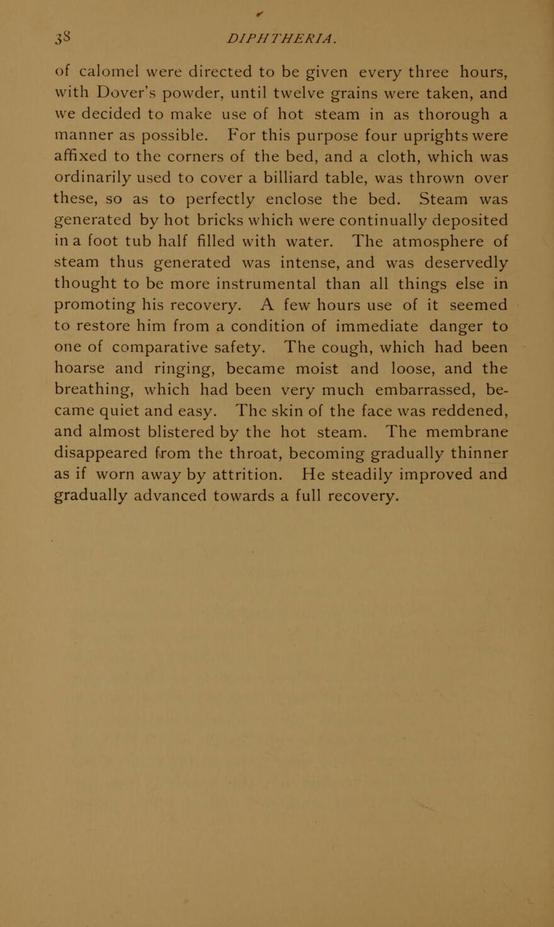 of calomel were directed to be given every three hours, with Dover's powder, until twelve grains were taken, and we decided to make use of hot steam in as thorough a manner as possible. For this purpose four uprights were affixed to the corners of the bed, and a cloth, which was ordinarily used to cover a billiard table, was thrown over these, so as to perfectly enclose the bed. Steam was generated by hot bricks w^hich were continually deposited in a foot tub half filled with water. The atmosphere of steam thus generated was intense, and was deservedly thought to be more instrumental than all things else in promoting his recovery. A few hours use of it seemed to restore him from a condition of immediate danger to one of comparative safety. The cough, which had been hoarse and ringing, became moist and loose, and the breathing, which had been very much embarrassed, be- came quiet and easy. The skin of the face was reddened, and almost blistered by the hot steam. The membrane disappeared from the throat, becoming gradually thinner as if worn away by attrition. He steadily improved and gradually advanced towards a full recovery.