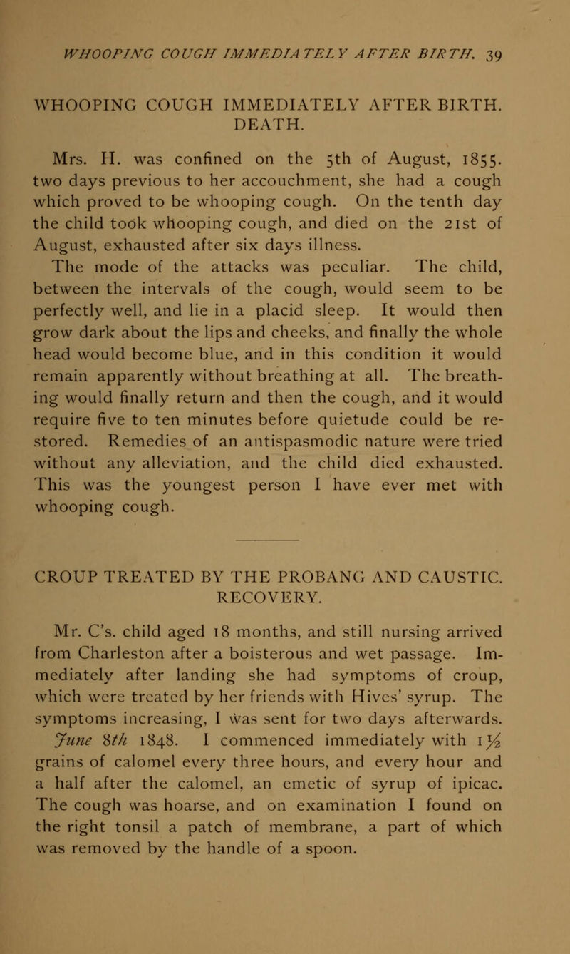 WHOOPING COUGH IMMEDIATELY AFTER BIRTH. DEATH. Mrs. H. was confined on the 5th of August, 1855. two days previous to her accouchment, she had a cough which proved to be whooping cough. On the tenth day the child took whooping cough, and died on the 21st of August, exhausted after six days illness. The mode of the attacks was peculiar. The child, between the intervals of the cough, would seem to be perfectly well, and lie in a placid sleep. It would then grow dark about the lips and cheeks, and finally the whole head would become blue, and in this condition it would remain apparently without breathing at all. The breath- ing would finally return and then the cough, and it would require five to ten minutes before quietude could be re- stored. Remedies of an antispasmodic nature were tried without any alleviation, and the child died exhausted. This was the youngest person I have ever met with whooping cough. CROUP TREATED BY THE PROBANG AND CAUSTIC. RECOVERY. Mr. C's. child aged 18 months, and still nursing arrived from Charleston after a boisterous and wet passage. Im- mediately after landing she had symptoms of croup, which were treated by her friends with Hives' syrup. The symptoms increasing, I was sent for two days afterwards. June %th 1848. I commenced immediately with i)^ grains of calomel every three hours, and every hour and a half after the calomel, an emetic of syrup of ipicac. The cough was hoarse, and on examination I found on the right tonsil a patch of membrane, a part of which was removed by the handle of a spoon.