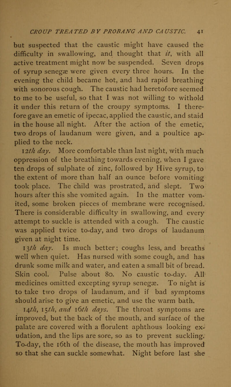 but suspected that the caustic might have caused the difficulty in swallowing, and thought that it, with all active treatment might now be suspended. Seven drops of syrup senegse were given every three hours. In the evening the child became hot, and had rapid breathing with sonorous cough. The caustic had heretofore seemed to me to be useful, so that I was not willing to withold it under this return of the croupy symptoms. I there- fore gave an emetic of ipecac, applied the caustic, and staid in the house all night. After the action of the emetic, two drops of laudanum were given, and a poultice ap- plied to the neck. I2th day. More comfortable than last night, with much oppression of the breathing towards evening, when I gave ten drops of sulphate of zinc, followed by Hive syrup, to the extent of more than half an ounce before vomiting took place. The child was prostrated, and slept. Two hours after this she vomited again. In the matter vom- ited, some broken pieces of membrane were recognised. There is considerable difficulty in swallowing, and every attempt to suckle is attended with a cough. The caustic was applied twice to-day, and two drops of laudanum given at night time. i^th day. Is much better; coughs less, and breaths well when quiet. Has nursed with some cough, and has drunk some milk and water, and eaten a small bit of bread. Skin cool. Pulse about 80. No caustic to-day. All' medicines omitted excepting syrup senegae. To night is to take two drops of laudanum, and if bad symptoms should arise to give an emetic, and use the warm bath. 14///, i^th, and i6th days. The throat symptoms are improved, but the back of the mouth, and surface of the palate are covered with a florulent aphthous looking ex- udation, and the lips are sore, so as to prevent suckling. To-day, the i6th of the disease, the mouth has improved so that she can suckle somewhat. Night before last she