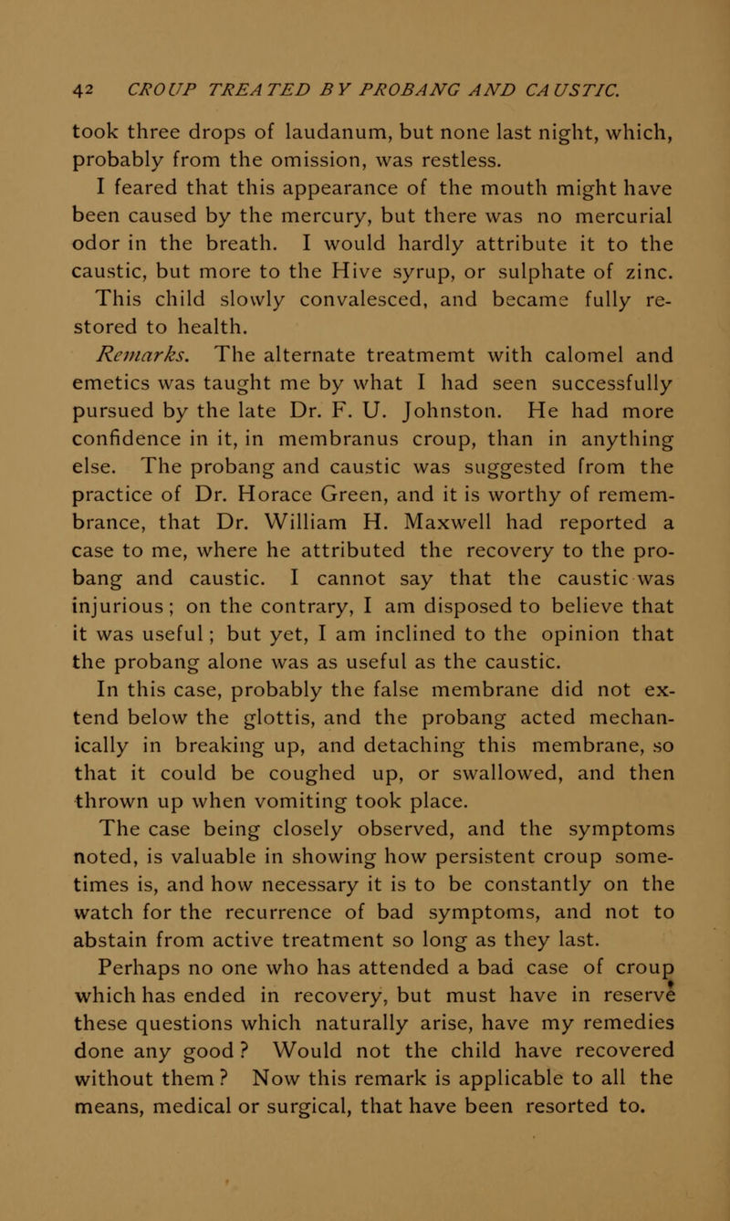 took three drops of laudanum, but none last night, which, probably from the omission, was restless. I feared that this appearance of the mouth might have been caused by the mercury, but there was no mercurial odor in the breath. I would hardly attribute it to the caustic, but more to the Hive syrup, or sulphate of zinc. This child slowly convalesced, and became fully re- stored to health. Remarks. The alternate treatmemt with calomel and emetics was taught me by what I had seen successfully pursued by the late Dr. F. U. Johnston. He had more confidence in it, in membranus croup, than in anything else. The probang and caustic was suggested from the practice of Dr. Horace Green, and it is worthy of remem- brance, that Dr. William H. Maxwell had reported a case to me, where he attributed the recovery to the pro- bang and caustic. I cannot say that the caustic was injurious; on the contrary, I am disposed to believe that it was useful; but yet, I am inclined to the opinion that the probang alone was as useful as the caustic. In this case, probably the false membrane did not ex- tend below the glottis, and the probang acted mechan- ically in breaking up, and detaching this membrane, so that it could be coughed up, or swallowed, and then thrown up when vomiting took place. The case being closely observed, and the symptoms noted, is valuable in showing how persistent croup some- times is, and how necessary it is to be constantly on the watch for the recurrence of bad symptoms, and not to abstain from active treatment so long as they last. Perhaps no one who has attended a bad case of croup which has ended in recovery, but must have in reserve these questions which naturally arise, have my remedies done any good ? Would not the child have recovered without them ? Now this remark is applicable to all the means, medical or surgical, that have been resorted to.