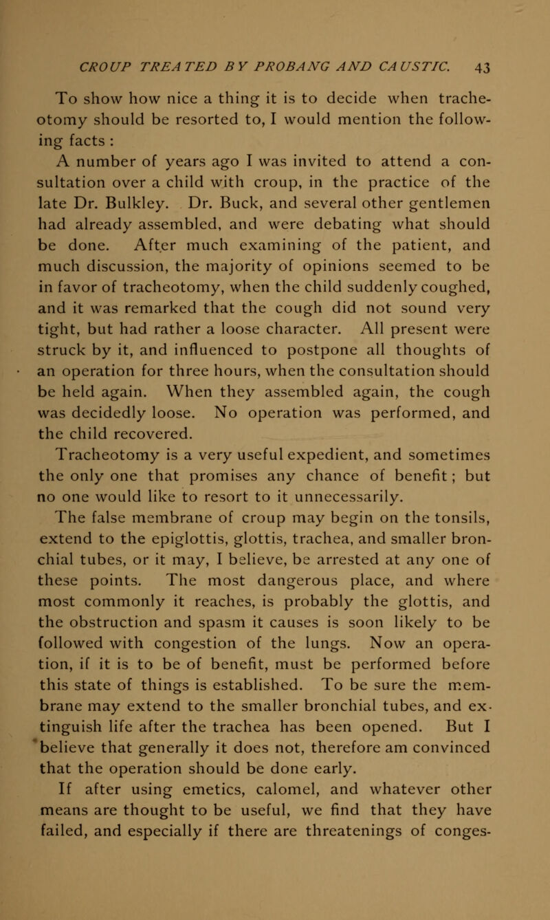 To show how nice a thing it is to decide when trache- otomy should be resorted to, I would mention the follow- ing facts : A number of years ago I was invited to attend a con- sultation over a child with croup, in the practice of the late Dr. Bulkley. Dr. Buck, and several other gentlemen had already assembled, and were debating what should be done. After much examining of the patient, and much discussion, the majority of opinions seemed to be in favor of tracheotomy, when the child suddenly coughed, and it was remarked that the cough did not sound very tight, but had rather a loose character. All present were struck by it, and influenced to postpone all thoughts of an operation for three hours, when the consultation should be held again. When they assembled again, the cough was decidedly loose. No operation was performed, and the child recovered. Tracheotomy is a very useful expedient, and sometimes the only one that promises any chance of benefit; but no one would like to resort to it unnecessarily. The false membrane of croup may begin on the tonsils, extend to the epiglottis, glottis, trachea, and smaller bron- chial tubes, or it may, I believe, be arrested at any one of these points. The most dangerous place, and where most commonly it reaches, is probably the glottis, and the obstruction and spasm it causes is soon likely to be followed with congestion of the lungs. Now an opera- tion, if it is to be of benefit, must be performed before this state of things is established. To be sure the m.em- brane may extend to the smaller bronchial tubes, and ex- tinguish life after the trachea has been opened. But I 'believe that generally it does not, therefore am convinced that the operation should be done early. If after using emetics, calomel, and whatever other means are thought to be useful, we find that they have failed, and especially if there are threatenings of conges-