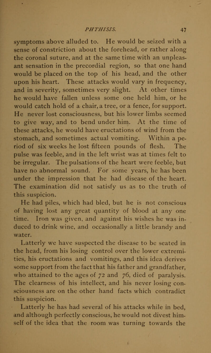 symptoms above alluded to. He would be seized with a sense of constriction about the forehead, or rather along the coronal suture, and at the same time with an unpleas- ant sensation in the precordial region, so that one hand would be placed on the top of his head, and the other upon his heart. These attacks would vary in frequency, and in severity, sometimes very slight. At other times he would have fallen unless some one held him, or he would catch hold of a chair, a tree, or a fence, for support. He never lost consciousness, but his lower limbs seemed to give way, and to bend under him. At the time of these attacks, he would have eructations of wind from the stomach, and sometimes actual vomiting. Within a pe- riod of six weeks he lost fifteen pounds of flesh. The pulse was feeble, and in the left wrist was at times felt to be irregular. The pulsations of the heart were feeble, but have no abnormal sound. For some years, he has been under the impression that he had disease of the heart. The examination did not satisfy us as to the truth of this suspicion. He had piles, which had bled, but he is not conscious of having lost any great quantity of blood at any one time. Iron was given, and against his wishes he was in- duced to drink wine, and occasionally a little brandy and water. Latterly we have suspected the disease to be seated in the head, from his losing control over the lower extremi- ties, his eructations and vomitings, and this idea derives some support from the fact that his father and grandfather, who attained to the ages of 72 and 76, died of paralysis. The clearness of his intellect, and his never losing con- sciousness are on the other hand facts which contradict this suspicion. Latterly he has had several of his attacks while in bed, and although perfectly conscious, he would not divest him- self of the idea that the room was turning towards the