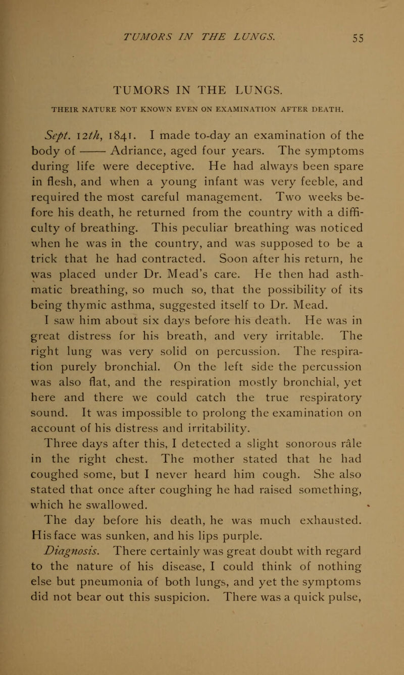 TUMORS IN THE LUNGS. THEIR NATURE NOT KNOWN EVEN ON EXAMINATION AFTER DEATH. Sept. I2th, 184T. I made to-day an examination of the body of Adriance, aged four years. The symptoms during life were deceptive. He had always been spare in flesh, and when a young infant was very feeble, and required the most careful management. Two weeks be- fore his death, he returned from the country with a diffi- culty of breathing. This peculiar breathing was noticed when he was in the country, and was supposed to be a trick that he had contracted. Soon after his return, he was placed under Dr. Mead's care. He then had asth- matic breathing, so much so, that the possibility of its being thymic asthma, suggested itself to Dr. Mead. I saw him about six days before his death. He was in great distress for his breath, and very irritable. The right lung was very solid on percussion. The respira- tion purely bronchial. On the left side the percussion was also flat, and the respiration mostly bronchial, yet here and there we could catch the true respiratory sound. It was impossible to prolong the examination on account of his distress and irritability. Three days after this, I detected a slight sonorous rale in the right chest. The mother stated that he had coughed some, but I never heard him cough. She also stated that once after coughing he had raised something, which he swallowed. The day before his death, he was much exhausted. His face was sunken, and his lips purple. Diagnosis. There certainly was great doubt with regard to the nature of his disease, I could think of nothing else but pneumonia of both lungs, and yet the symptoms did not bear out this suspicion. There was a quick pulse,