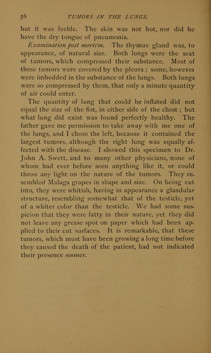 but it was feeble. The skin was not hot, nor did he have the dry tongue of pneumonia. Examination post mortem. The thymus gland was, to appearance, of natural size. Both lungs were the seat of tumors, which compressed their substance. Most of these tumors were covered by the pleura ; some, however were imbedded in the substance of the lungs. Both lungs were so compressed by them, that only a minute quantity of air could enter. The quantity of lung that could be inflated did not equal the size of the fist, in either side of the chest ; but what lung did exist was found perfectly healthy. The father gave me permission to take away with me one of the lungs, and I chose the left, because it contained the largest tumors, although the right lung was equally af- fected with the disease. I showed this specimen to Dr. John A. Swett, and to many other physicians, none of whom had ever before seen anything like it, or could throw any light on the nature of the tumors. They re- sembled Malaga grapes in shape and size. On being cut into, they were whitish, having in appearance a glandular structure, resembling somewhat that of the testicle, yet of a whiter color than the testicle. We had some sus- picion that they were fatty in their nature, yet they did not leave any grease spot on paper which had been ap- plied to their cut surfaces. It is remarkable, that these tumors, which must have been growing a long time before they caused the death of the patient, had not indicated their presence sooner.