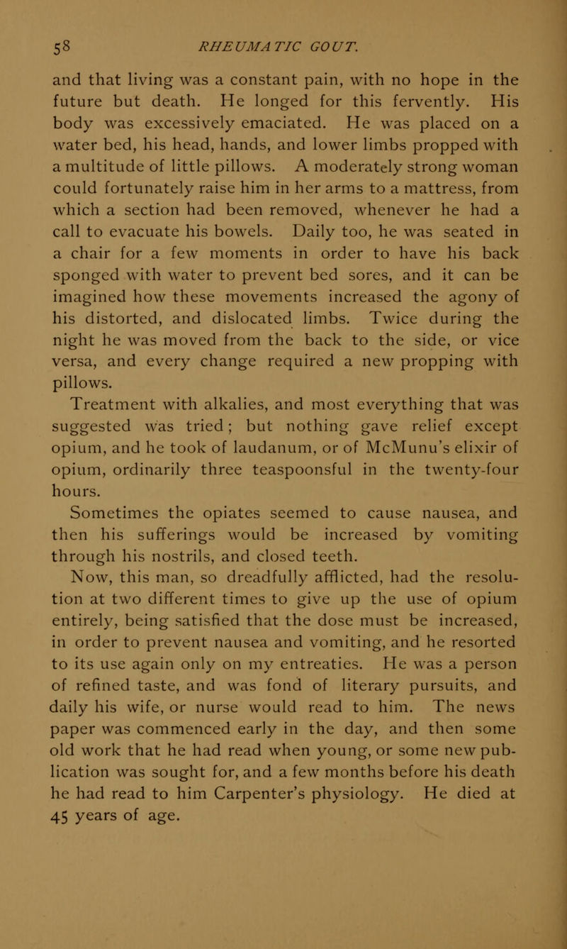 and that living was a constant pain, with no hope in the future but death. He longed for this fervently. His body was excessively emaciated. He was placed on a water bed, his head, hands, and lower limbs propped with a multitude of little pillows. A moderately strong woman could fortunately raise him in her arms to a mattress, from which a section had been removed, whenever he had a call to evacuate his bowels. Daily too, he was seated in a chair for a few moments in order to have his back sponged with water to prevent bed sores, and it can be imagined how these movements increased the agony of his distorted, and dislocated limbs. Twice during the night he was moved from the back to the side, or vice versa, and every change required a new propping with pillows. Treatment with alkalies, and most everything that was suggested was tried; but nothing gave relief except opium, and he took of laudanum, or of McMunu's elixir of opium, ordinarily three teaspoonsful in the twenty-four hours. Sometimes the opiates seemed to cause nausea, and then his sufferings would be increased by vomiting through his nostrils, and closed teeth. Now, this man, so dreadfully afflicted, had the resolu- tion at two different times to give up the use of opium entirely, being satisfied that the dose must be increased, in order to prevent nausea and vomiting, and he resorted to its use again only on my entreaties. He was a person of refined taste, and was fond of literary pursuits, and daily his wife, or nurse would read to him. The news paper was commenced early in the day, and then some old work that he had read when young, or some new pub- lication was sought for, and a few months before his death he had read to him Carpenter's physiology. He died at 45 years of age.