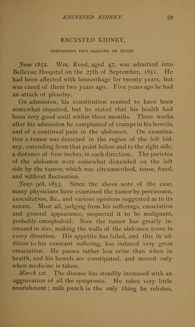 ENCYSTED KIDNEY, CONTAINING TWO GALLONS OF FLUID, June 1852. Wm. Reed, aged 47, was admitted into Bellevue Hospital on the 27th of September, 1851. He had been affected with hemorrhage for twenty years, but was cured of them two years ago. Five years ago he had an attack of pleurisy. On admission, his constitution seemed to have been somewhat impaired, but he stated that his health had been very good until within three months. Three weeks after his admission he complained of cramps in his bowels, and of a continual pain in the abdomen. On examina- tion a tumor was detected in the region of the left kid- ney, extending from that point below and to the right side, a distance of four inches, in each direction. The parietes of the abdomen were somewhat distended on the left side by the tumor, which was circumscribed, tense, fixed, and without fluctuation. Jany. gth, 1853. Since the above note of the case, many physicians have examined the tumor by percussson, auscultation, &c., and various opinions suggested as to its nature. Most all, judging from his sufferings, emaciation and general appearance, suspected it to be malignant, probably encephaloid. Now the tumor has greatly in- creased in size, making the walls of the abdomen tense in every direction. His appetite has failed, and this in ad- dition to his constant suffering, has induced very great emaciation. He passes rather less urine than when in health, and his bowels are constipated, and moved only when medicine is taken. March ist. The disease has steadily increased with an aggravation of all the symptoms. He takes very little nourishment; milk punch is the only thing he relishes.