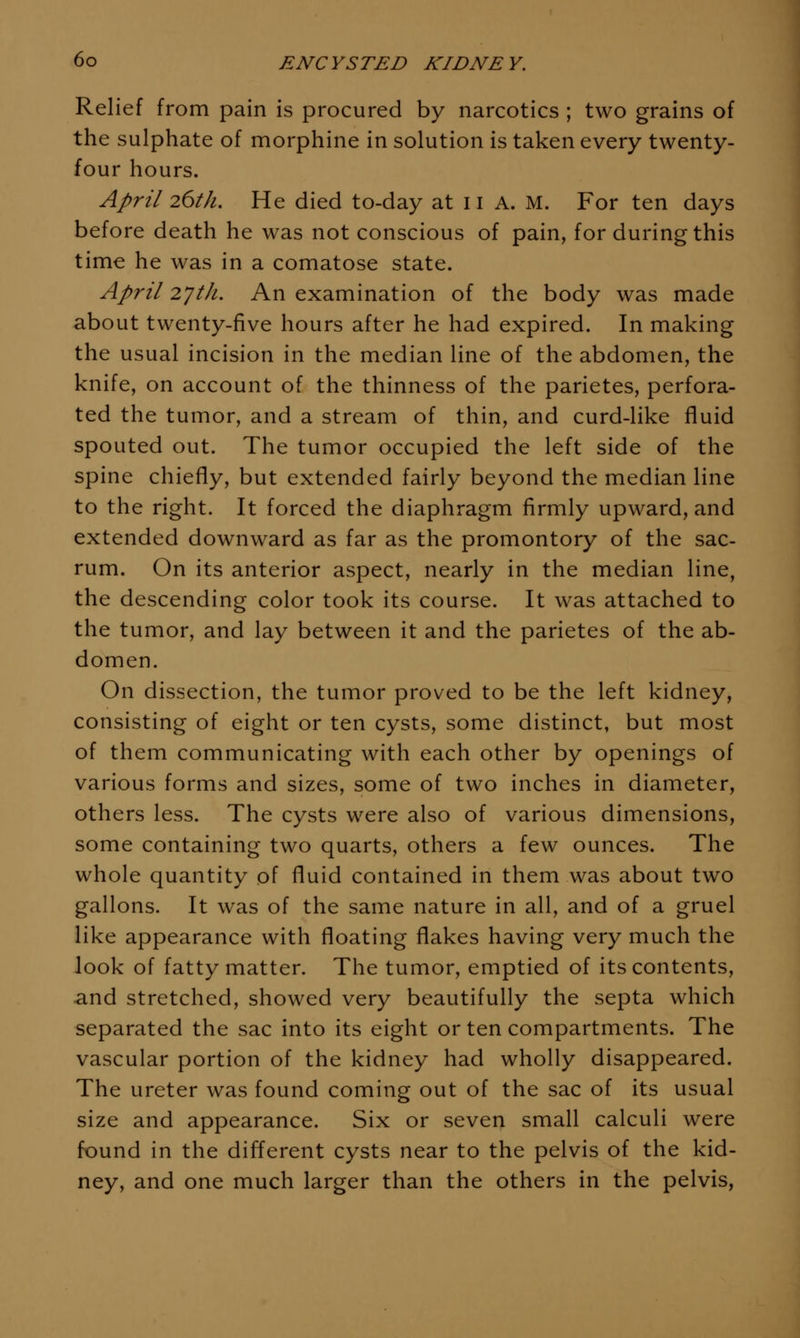 Relief from pain is procured by narcotics ; two grains of the sulphate of morphine in solution is taken every twenty- four hours. April 26th, He died to-day at 11 A. M. For ten days before death he was not conscious of pain, for during this time he was in a comatose state. April 2JtJi. An examination of the body was made about twenty-five hours after he had expired. In making the usual incision in the median line of the abdomen, the knife, on account of the thinness of the parietes, perfora- ted the tumor, and a stream of thin, and curd-like fluid spouted out. The tumor occupied the left side of the spine chiefly, but extended fairly beyond the median line to the right. It forced the diaphragm firmly upward, and extended downward as far as the promontory of the sac- rum. On its anterior aspect, nearly in the median line, the descending color took its course. It was attached to the tumor, and lay between it and the parietes of the ab- domen. On dissection, the tumor proved to be the left kidney, consisting of eight or ten cysts, some distinct, but most of them communicating with each other by openings of various forms and sizes, some of two inches in diameter, others less. The cysts were also of various dimensions, some containing two quarts, others a few ounces. The whole quantity of fluid contained in them was about two gallons. It was of the same nature in all, and of a gruel like appearance with floating flakes having very much the look of fatty matter. The tumor, emptied of its contents, and stretched, showed very beautifully the septa which separated the sac into its eight or ten compartments. The vascular portion of the kidney had wholly disappeared. The ureter was found coming out of the sac of its usual size and appearance. Six or seven small calculi were found in the different cysts near to the pelvis of the kid- ney, and one much larger than the others in the pelvis,